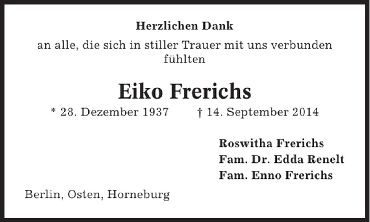 <p>Herzlichen Dank<br />an alle, die sich in stiller Trauer mit uns verbunden<br />fühlten</p><p>Eiko Frerichs<br />* 28. Dezember 1937</p><p>† 14. September 2014<br />Roswitha Frerichs<br />Fam. Dr. Edda Renelt<br />Fam. Enno Frerichs</p><p>Berlin, Osten, Horneburg</p>
