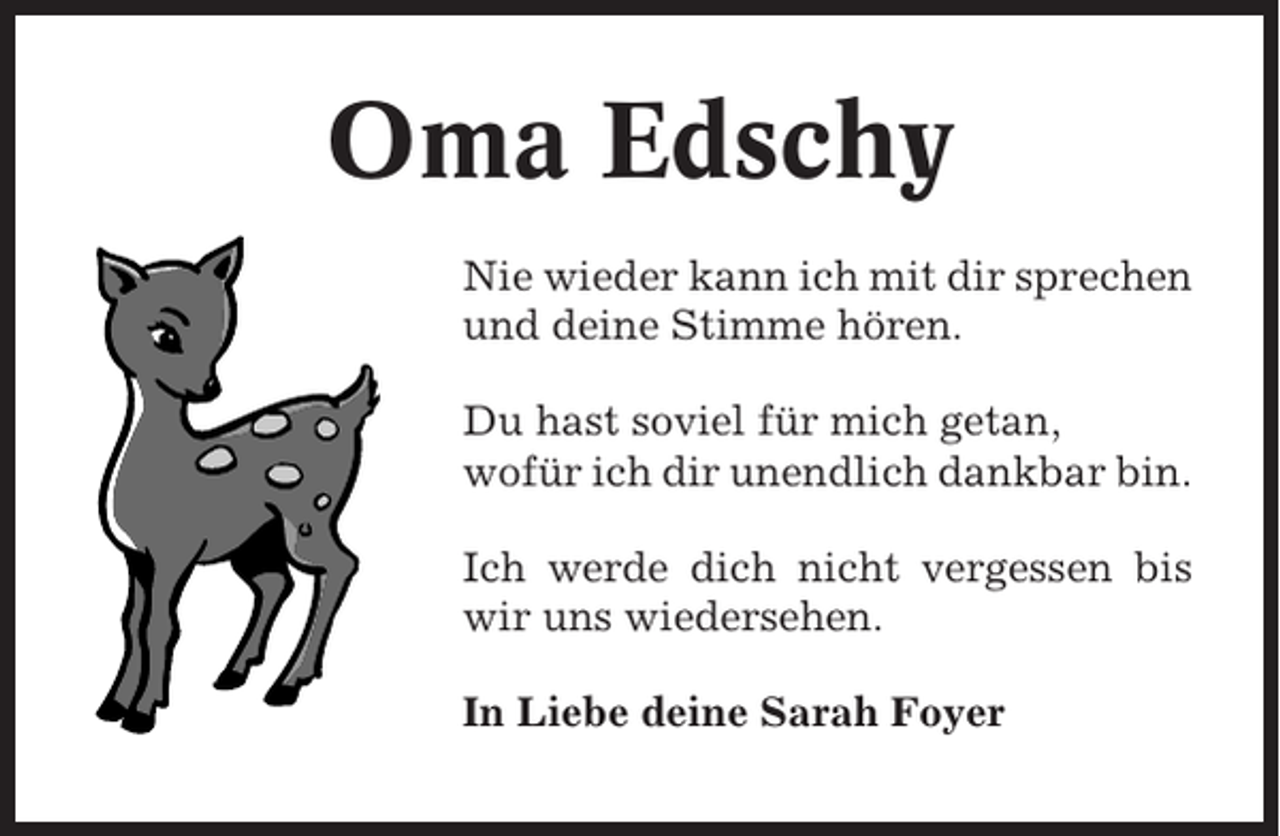 <p>Oma Edschy<br />Nie wieder kann ich mit dir sprechen<br />und deine Stimme hören.<br />Du hast soviel für mich getan,<br />wofür ich dir unendlich dankbar bin.<br />Ich werde dich nicht vergessen bis<br />wir uns wiedersehen.<br />In Liebe deine Sarah Foyer</p>