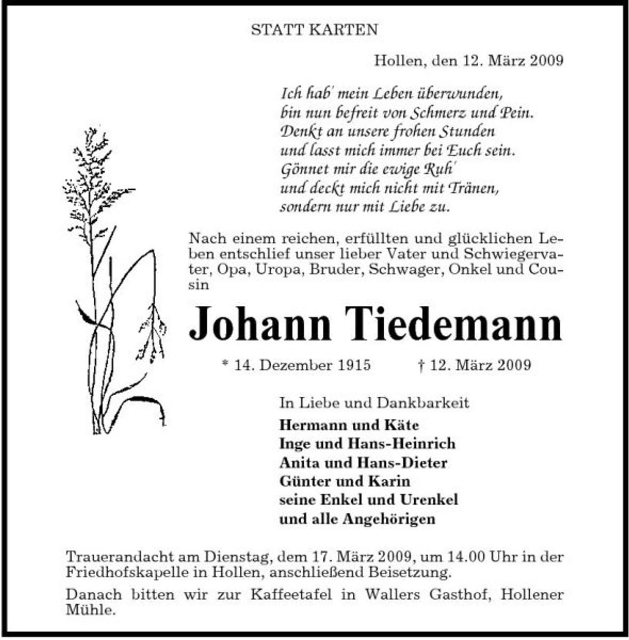 <p>STATT KARTEN Hollen, den 12. März 2009</p><p>Ich hab' mein Leben überwunden, bin nun befreit von Schmerz und Pein. Denkt an unsere frohen Stunden und lasst mich immer bei Euch sein. Gönnet mir die ewige Ruh' und deckt mich nicht mit Tränen, sondern nur mit Liebe zu.<br />Nach einem reichen, erfüllten und glücklichen Leben entschlief unser lieber Vater und Schwiegervater, Opa, Uropa, Bruder, Schwager, Onkel und Cousin</p><p>Johann Tiedemann<br />* 14. Dezember 1915 † 12. März 2009 In Liebe und Dankbarkeit Hermann und Käte Inge und Hans-Heinrich Anita und Hans-Dieter Günter und Karin seine Enkel und Urenkel und alle Angehörigen Trauerandacht am Dienstag, dem 17. März 2009, um 14.00 Uhr in der Friedhofskapelle in Hollen, anschließend Beisetzung. Danach bitten wir zur Kaffeetafel in Wallers Gasthof, Hollener Mühle.</p>