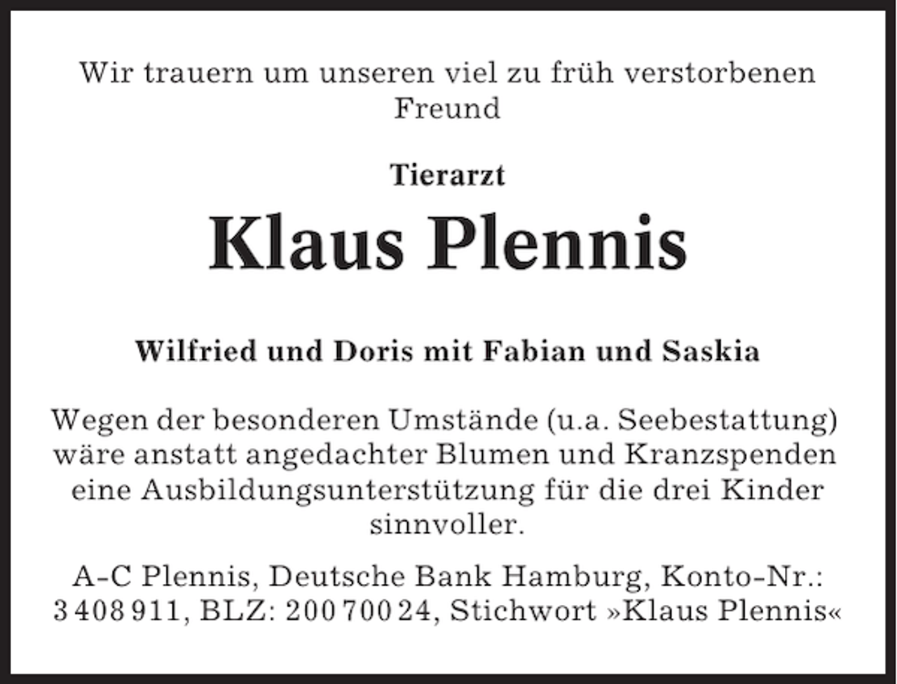 <p>Wir trauern um unseren viel zu früh verstorbenen<br />Freund<br />Tierarzt</p><p>Klaus Plennis<br />Wilfried und Doris mit Fabian und Saskia<br />Wegen der besonderen Umstände (u.a. Seebestattung)<br />wäre anstatt angedachter Blumen und Kranzspenden<br />eine Ausbildungsunterstützung für die drei Kinder<br />sinnvoller.<br />A-C Plennis, Deutsche Bank Hamburg, Konto-Nr.:<br />3 408 911, BLZ: 200 700 24, Stichwort »Klaus Plennis«</p>