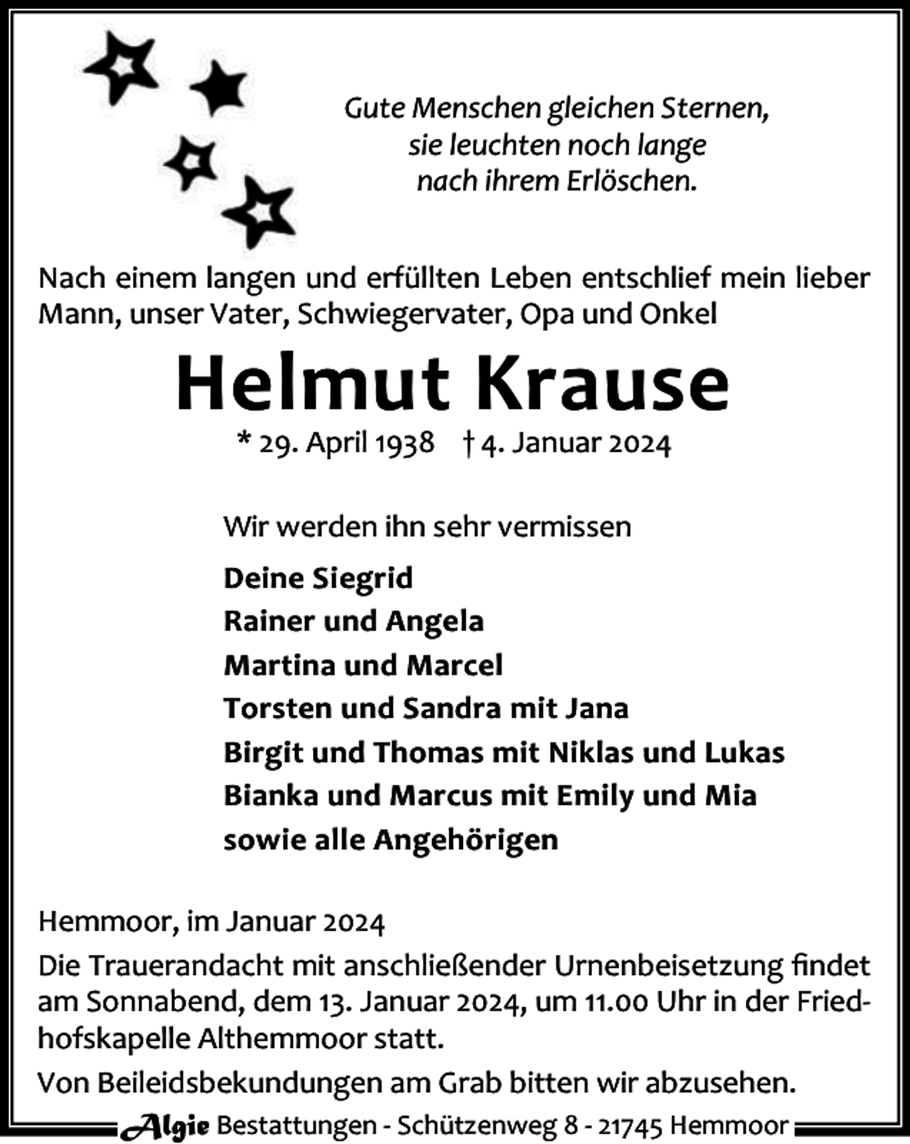 <p>Gute Menschen gleichen Sternen,<br />sie leuchten noch lange<br />nach ihrem Erlöschen.<br />Nach einem langen und erfüllten Leben entschlief mein lieber<br />Mann, unser Vater, Schwiegervater, Opa und Onkel</p><p>Helmut Krause<br />* 29. April 1938 † 4. Januar 2024</p><p>Wir werden ihn sehr vermissen<br />Deine Siegrid<br />Rainer und Angela<br />Martina und Marcel<br />Torsten und Sandra mit Jana<br />Birgit und Thomas mit Niklas und Lukas<br />Bianka und Marcus mit Emily und Mia<br />sowie alle Angehörigen<br />Hemmoor, im Januar 2024<br />Die Trauerandacht mit anschließender Urnenbeisetzung ﬁndet<br />am Sonnabend, dem 13. Januar 2024, um 11.00 Uhr in der Fried‐<br />hofskapelle Althemmoor statt.<br />Von Beileidsbekundungen am Grab bitten wir abzusehen.<br />Algie Bestattungen ‐ Schützenweg 8 ‐ 21745 Hemmoor</p>