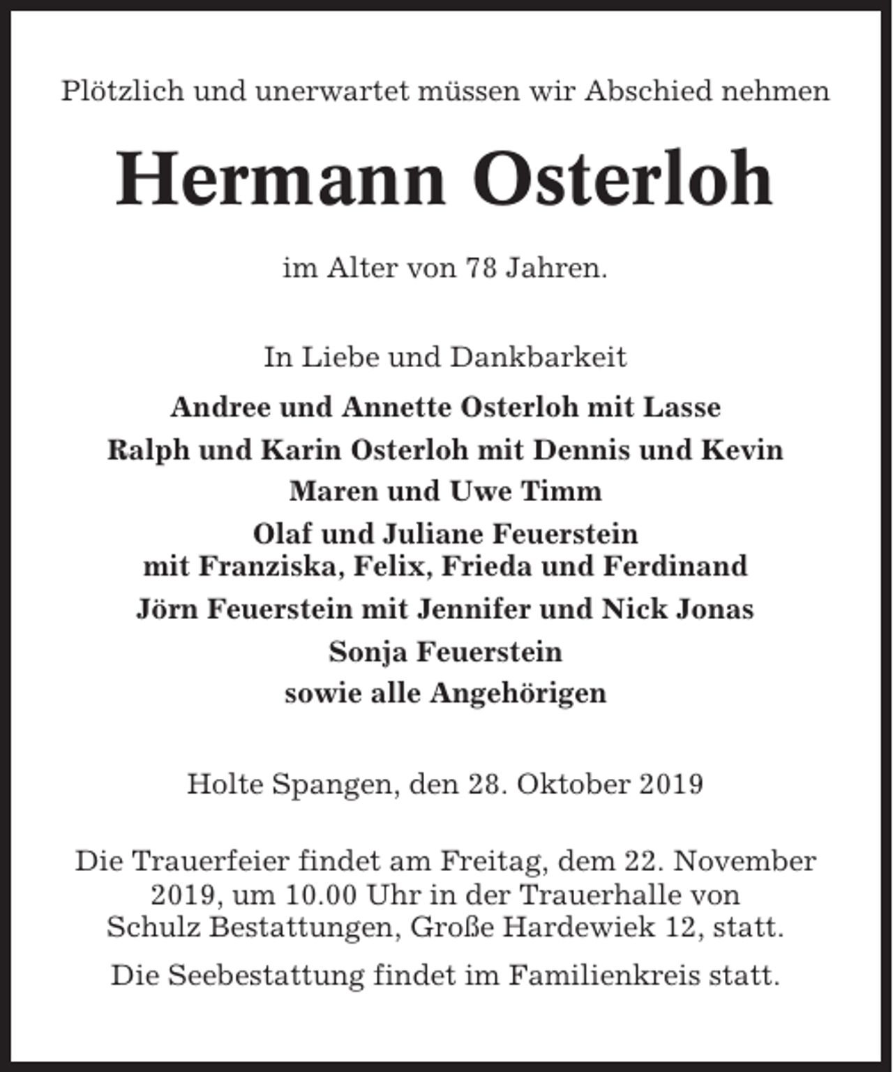 <p>Plötzlich und unerwartet müssen wir Abschied nehmen</p><p>Hermann Osterloh<br />im Alter von 78 Jahren.<br />In Liebe und Dankbarkeit<br />Andree und Annette Osterloh mit Lasse<br />Ralph und Karin Osterloh mit Dennis und Kevin<br />Maren und Uwe Timm<br />Olaf und Juliane Feuerstein<br />mit Franziska, Felix, Frieda und Ferdinand<br />Jörn Feuerstein mit Jennifer und Nick Jonas<br />Sonja Feuerstein<br />sowie alle Angehörigen<br />Holte Spangen, den 28. Oktober 2019<br />Die Trauerfeier findet am Freitag, dem 22. November<br />2019, um 10.00 Uhr in der Trauerhalle von<br />Schulz Bestattungen, Große Hardewiek 12, statt.<br />Die Seebestattung findet im Familienkreis statt.</p>