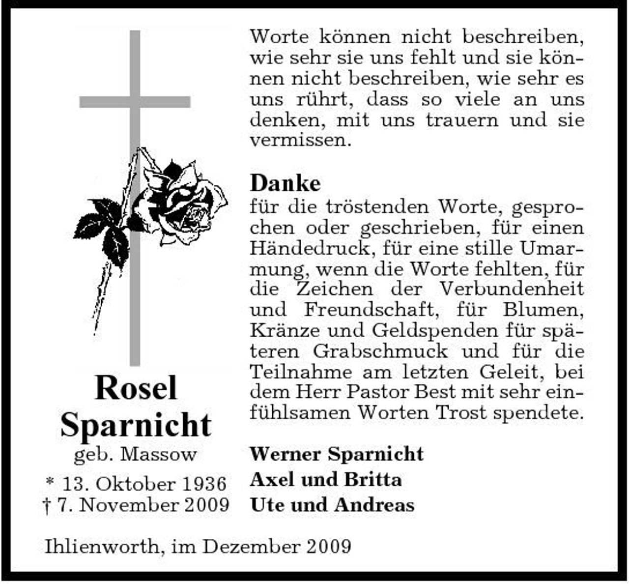 <p>Worte können nicht beschreiben, wie sehr sie uns fehlt und sie können nicht beschreiben, wie sehr es uns rührt, dass so viele an uns denken, mit uns trauern und sie vermissen.</p><p>Danke<br />für die tröstenden Worte, gesprochen oder geschrieben, für einen Händedruck, für eine stille Umarmung, wenn die Worte fehlten, für die Zeichen der Verbundenheit und Freundschaft, für Blumen, Kränze und Geldspenden für späteren Grabschmuck und für die Teilnahme am letzten Geleit, bei dem Herr Pastor Best mit sehr einfühlsamen Worten Trost spendete.</p><p>Rosel Sparnicht</p><p>geb. Massow Werner Sparnicht * 13. Oktober 1936 Axel und Britta † 7. November 2009 Ute und Andreas Ihlienworth, im Dezember 2009</p>