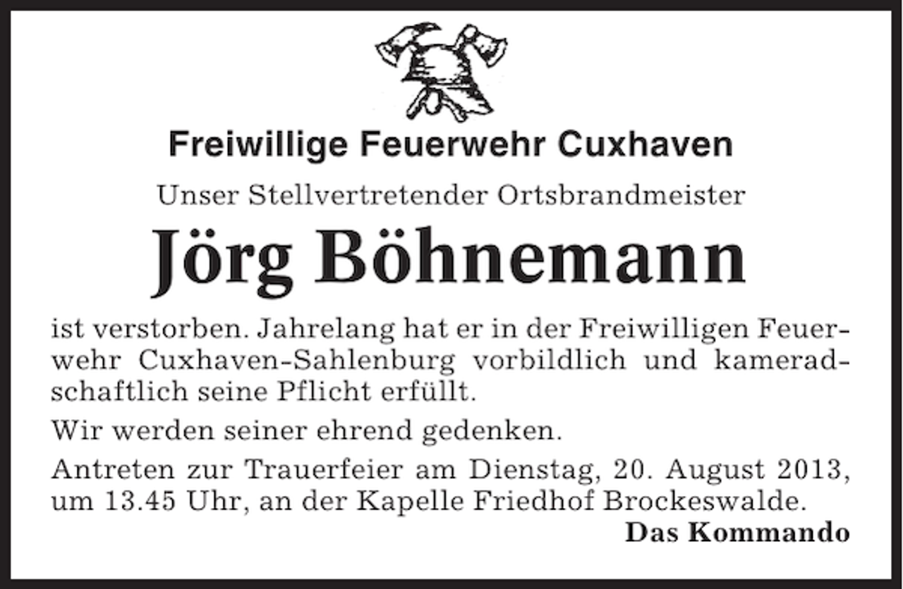 <p>Freiwillige Feuerwehr Cuxhaven<br />Unser Stellvertretender Ortsbrandmeister</p><p>Jörg Böhnemann<br />ist verstorben. Jahrelang hat er in der Freiwilligen Feuerwehr Cuxhaven-Sahlenburg vorbildlich und kameradschaftlich seine Pflicht erfüllt.<br />Wir werden seiner ehrend gedenken.<br />Antreten zur Trauerfeier am Dienstag, 20. August 2013,<br />um 13.45 Uhr, an der Kapelle Friedhof Brockeswalde.<br />Das Kommando</p>
