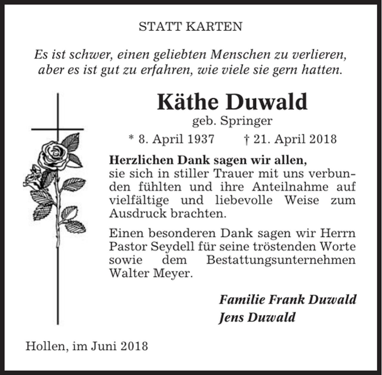 <p>STATT KARTEN<br />Es ist schwer, einen geliebten Menschen zu verlieren,<br />aber es ist gut zu erfahren, wie viele sie gern hatten.</p><p>Käthe Duwald<br />geb. Springer<br />* 8. April 1937<br />† 21. April 2018<br />Herzlichen Dank sagen wir allen,<br />sie sich in stiller Trauer mit uns verbunden fühlten und ihre Anteilnahme auf<br />vielfältige und liebevolle Weise zum<br />Ausdruck brachten.<br />Einen besonderen Dank sagen wir Herrn<br />Pastor Seydell für seine tröstenden Worte<br />sowie<br />dem<br />Bestattungsunternehmen<br />Walter Meyer.<br />Familie Frank Duwald<br />Jens Duwald<br />Hollen, im Juni 2018</p>