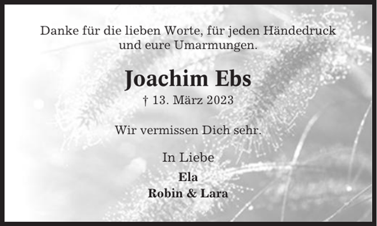 <p>Danke für die lieben Worte, für jeden Händedruck<br />und eure Umarmungen.</p><p>Joachim Ebs<br />† 13. März 2023<br />Wir vermissen Dich sehr.</p><p>In Liebe<br />Ela<br />Robin &amp; Lara</p>