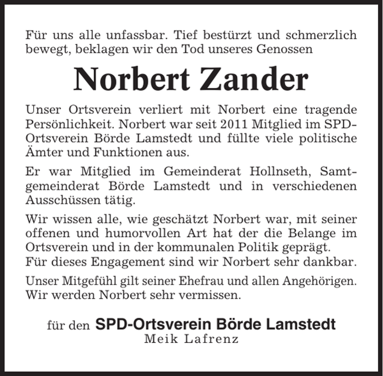 <p>Für uns alle unfassbar. Tief bestürzt und schmerzlich<br />bewegt, beklagen wir den Tod unseres Genossen</p><p>Norbert Zander<br />Unser Ortsverein verliert mit Norbert eine tragende<br />Persönlichkeit. Norbert war seit 2011 Mitglied im SPDOrtsverein Börde Lamstedt und füllte viele politische<br />Ämter und Funktionen aus.<br />Er war Mitglied im Gemeinderat Hollnseth, Samtgemeinderat Börde Lamstedt und in verschiedenen<br />Ausschüssen tätig.<br />Wir wissen alle, wie geschätzt Norbert war, mit seiner<br />offenen und humorvollen Art hat der die Belange im<br />Ortsverein und in der kommunalen Politik geprägt.<br />Für dieses Engagement sind wir Norbert sehr dankbar.<br />Unser Mitgefühl gilt seiner Ehefrau und allen Angehörigen.<br />Wir werden Norbert sehr vermissen.<br />für den</p><p>SPD-Ortsverein Börde Lamstedt<br />Meik Lafrenz</p>