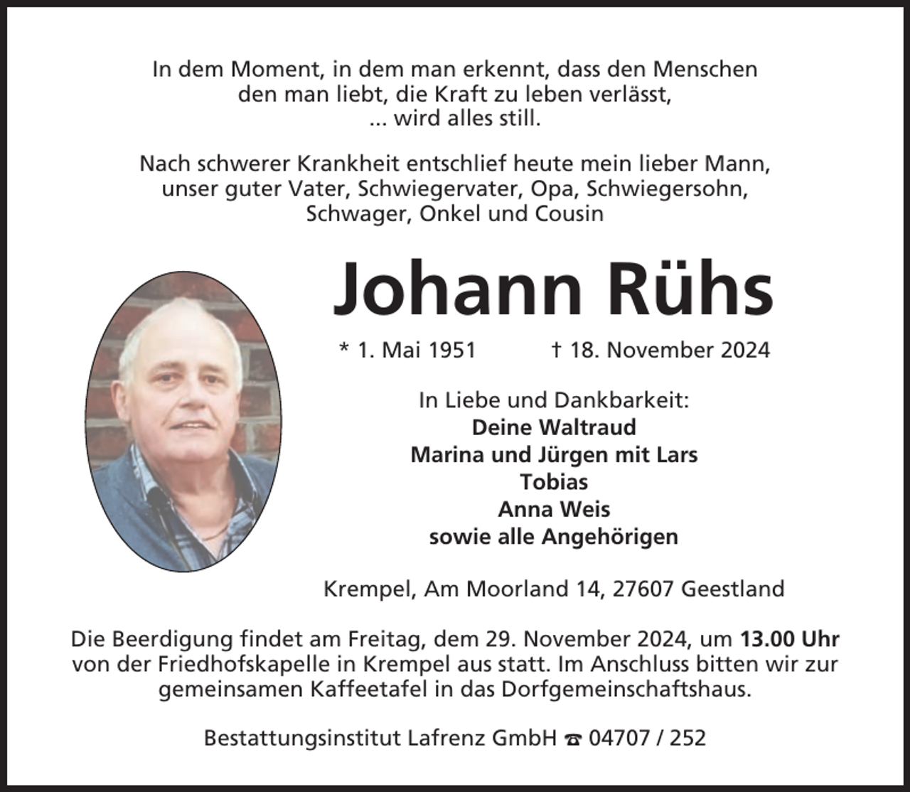 <p>In dem Moment, in dem man erkennt, dass den Menschen<br />den man liebt, die Kraft zu leben verlässt,<br />... wird alles still.<br />Nach schwerer Krankheit entschlief heute mein lieber Mann,<br />unser guter Vater, Schwiegervater, Opa, Schwiegersohn,<br />Schwager, Onkel und Cousin</p><p>Johann Rühs<br />* 1. Mai 1951</p><p>† 18. November 2024</p><p>In Liebe und Dankbarkeit:<br />Deine Waltraud<br />Marina und Jürgen mit Lars<br />Tobias<br />Anna Weis<br />sowie alle Angehörigen<br />Krempel, Am Moorland 14, 27607 Geestland<br />Die Beerdigung findet am Freitag, dem 29. November 2024, um 13.00 Uhr<br />von der Friedhofskapelle in Krempel aus statt. Im Anschluss bitten wir zur<br />gemeinsamen Kaffeetafel in das Dorfgemeinschaftshaus.<br />Bestattungsinstitut Lafrenz GmbH ☎ 04707 / 252</p>