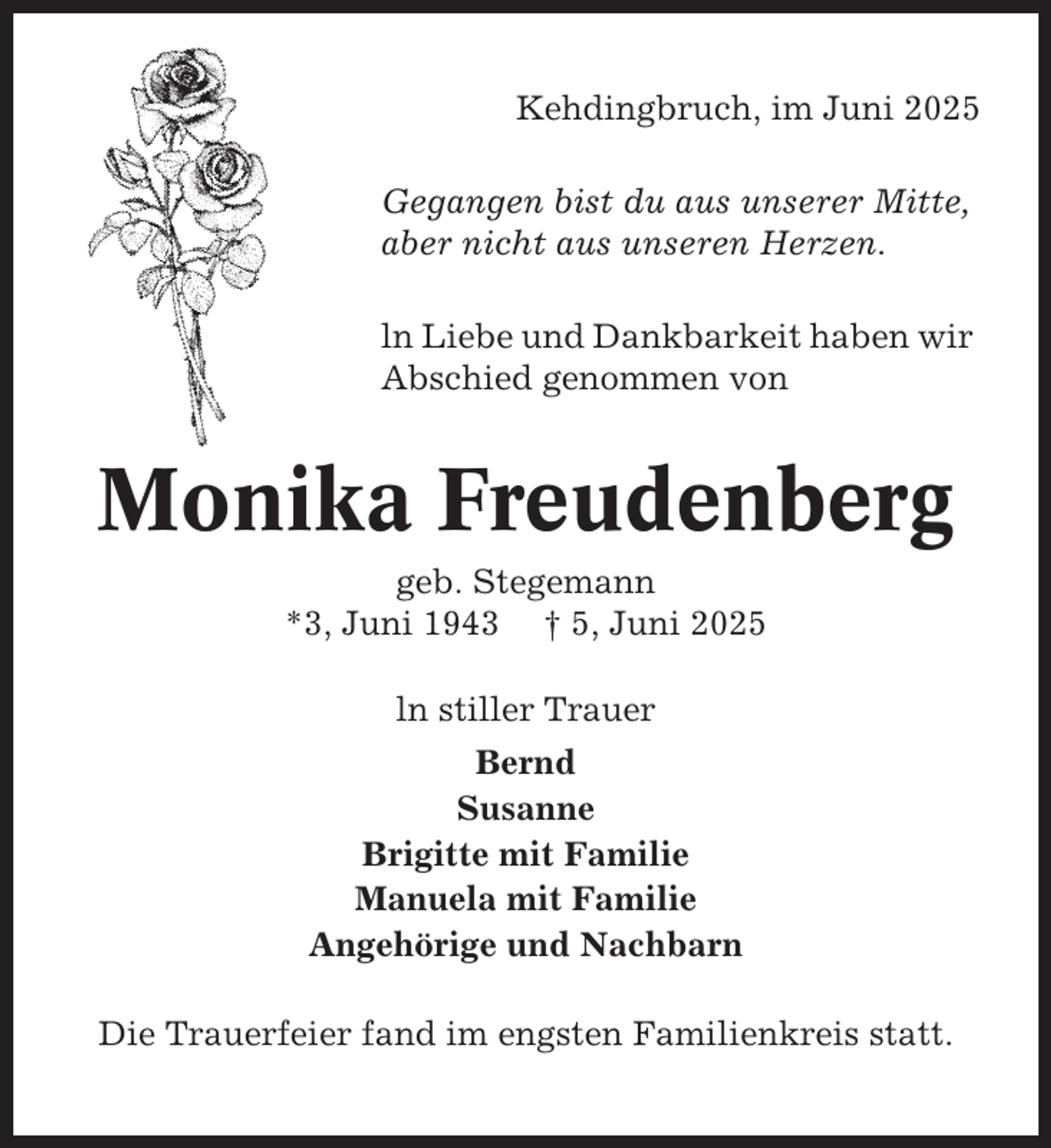 <p>Kehdingbruch, im Juni 2025<br />Gegangen bist du aus unserer Mitte,<br />aber nicht aus unseren Herzen.<br />ln Liebe und Dankbarkeit haben wir<br />Abschied genommen von</p><p>Monika Freudenberg<br />geb. Stegemann<br />*3, Juni 1943 † 5, Juni 2025<br />ln stiller Trauer<br />Bernd<br />Susanne<br />Brigitte mit Familie<br />Manuela mit Familie<br />Angehörige und Nachbarn<br />Die Trauerfeier fand im engsten Familienkreis statt.</p>
