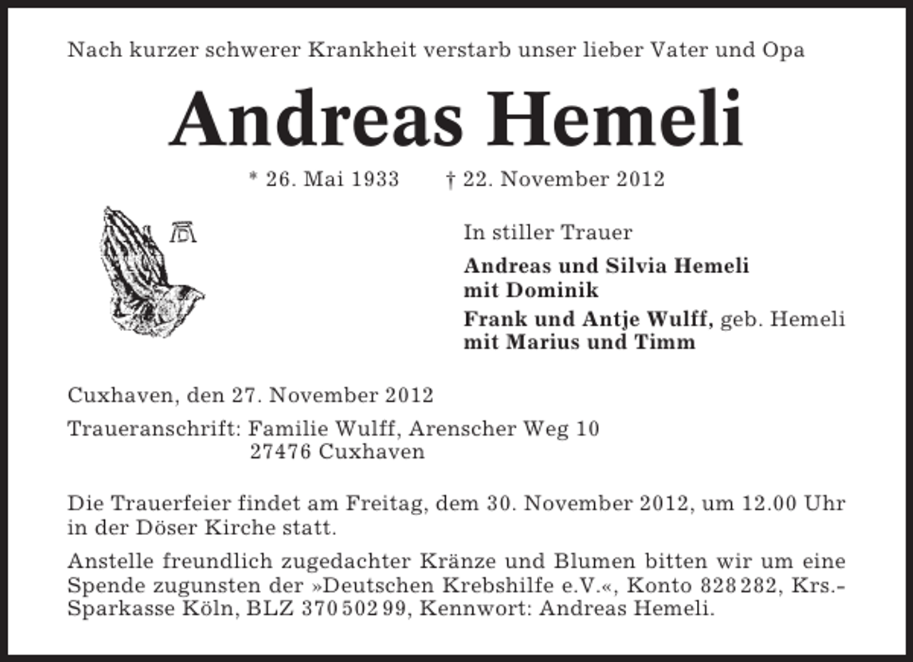 <p>Nach kurzer schwerer Krankheit verstarb unser lieber Vater und Opa</p><p>Andreas Hemeli<br />* 26. Mai 1933</p><p>† 22. November 2012<br />In stiller Trauer<br />Andreas und Silvia Hemeli<br />mit Dominik<br />Frank und Antje Wulff, geb. Hemeli<br />mit Marius und Timm</p><p>Cuxhaven, den 27. November 2012<br />Traueranschrift: Familie Wulff, Arenscher Weg 10<br />27476 Cuxhaven<br />Die Trauerfeier findet am Freitag, dem 30. November 2012, um 12.00 Uhr<br />in der Döser Kirche statt.<br />Anstelle freundlich zugedachter Kränze und Blumen bitten wir um eine<br />Spende zugunsten der »Deutschen Krebshilfe e.V.«, Konto 82, Krs.Sparkasse Köln, BLZ 370 502 99, Kennwort: Andreas Hemeli.</p>