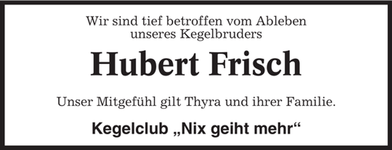 <p>Wir sind tief betroffen vom Ableben<br />unseres Kegelbruders</p><p>Hubert Frisch<br />Unser Mitgefühl gilt Thyra und ihrer Familie.</p><p>Kegelclub „Nix geiht mehr“</p>