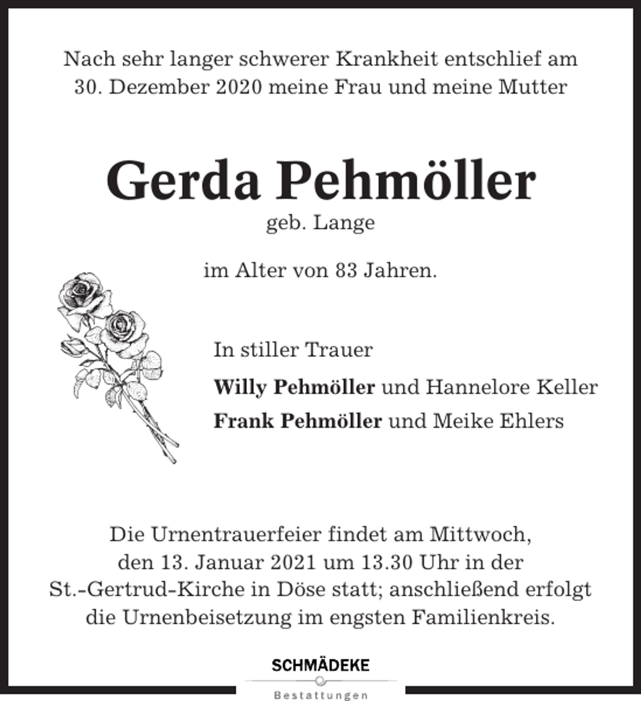 <p>Nach sehr langer schwerer Krankheit entschlief am<br />30. Dezember 2020 meine Frau und meine Mutter</p><p>Gerda Pehmöller<br />geb. Lange<br />im Alter von 83 Jahren.</p><p>In stiller Trauer<br />Willy Pehmöller und Hannelore Keller<br />Frank Pehmöller und Meike Ehlers</p><p>Die Urnentrauerfeier findet am Mittwoch,<br />den 13. Januar 2021 um 13.30 Uhr in der<br />St.-Gertrud-Kirche in Döse statt; anschließend erfolgt<br />die Urnenbeisetzung im engsten Familienkreis.</p>