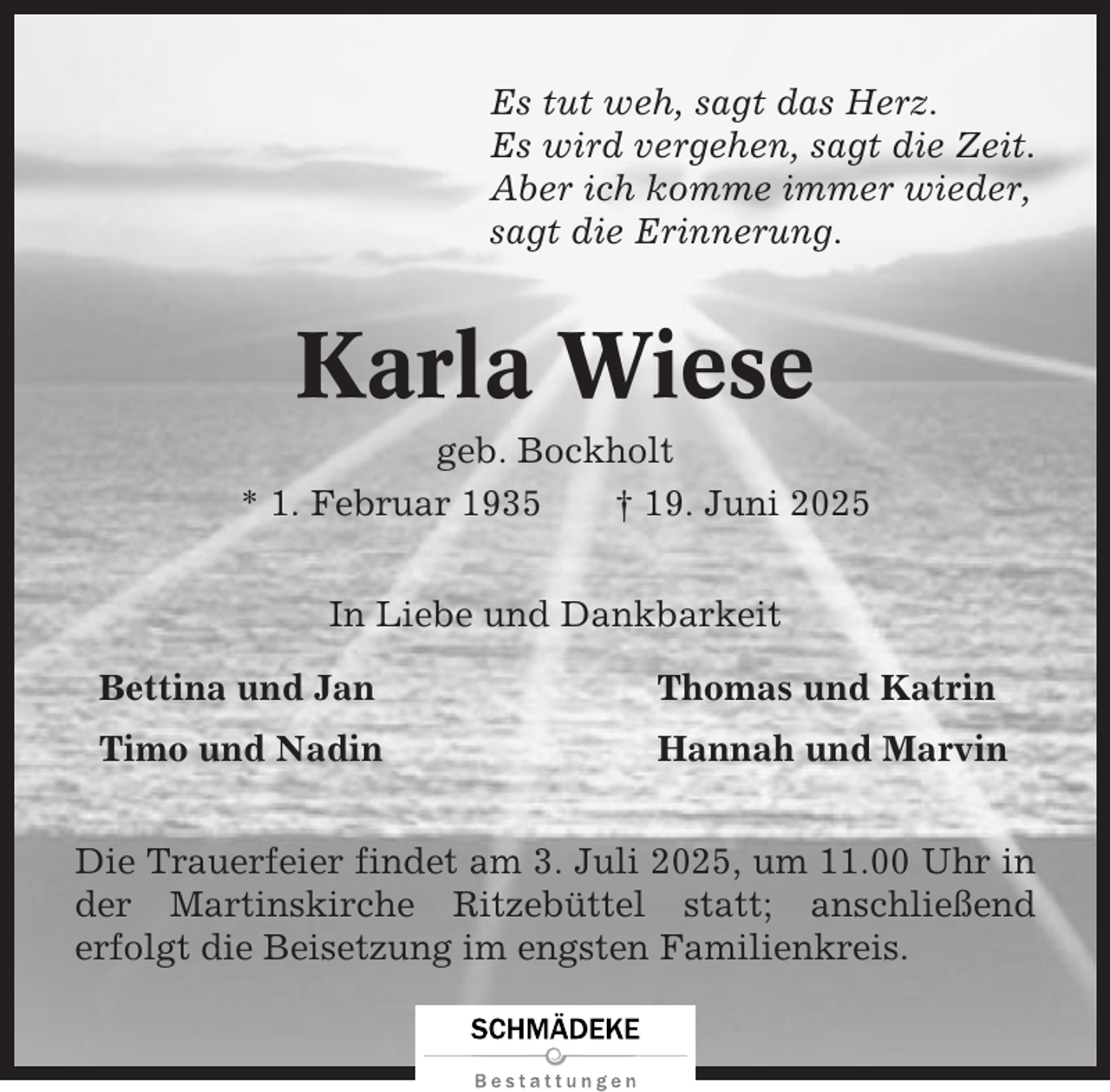 <p>Es tut weh, sagt das Herz.<br />Es wird vergehen, sagt die Zeit.<br />Aber ich komme immer wieder,<br />sagt die Erinnerung.</p><p>Karla Wiese<br />geb. Bockholt<br />* 1. Februar 1935<br />† 19. Juni 2025<br />In Liebe und Dankbarkeit<br />Bettina und Jan</p><p>Thomas und Katrin</p><p>Timo und Nadin</p><p>Hannah und Marvin</p><p>Die Trauerfeier findet am 3. Juli 2025, um 11.00 Uhr in<br />der Martinskirche Ritzebüttel statt; anschließend<br />erfolgt die Beisetzung im engsten Familienkreis.</p>