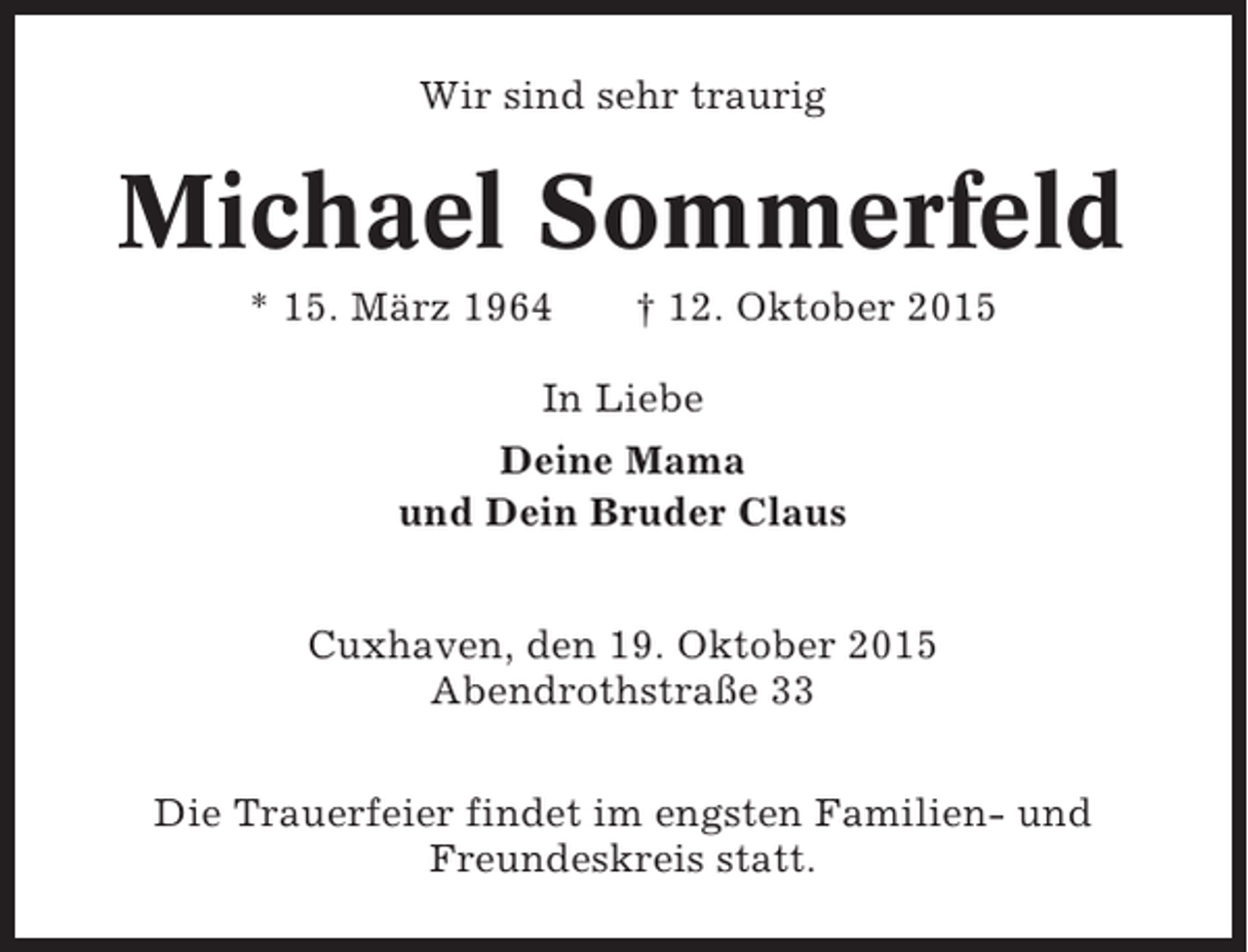 <p>Wir sind sehr traurig</p><p>Michael Sommerfeld<br />* 15. März 1964</p><p>† 12. Oktober 2015</p><p>In Liebe<br />Deine Mama<br />und Dein Bruder Claus<br />Cuxhaven, den 19. Oktober 2015<br />Abendrothstraße 33<br />Die Trauerfeier findet im engsten Familien- und<br />Freundeskreis statt.</p>