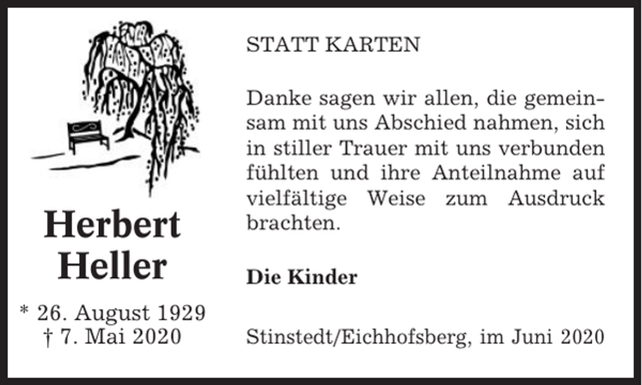 <p>STATT KARTEN</p><p>Herbert<br />Heller<br />* 26. August 1929<br />† 7. Mai 2020</p><p>Danke sagen wir allen, die gemeinsam mit uns Abschied nahmen, sich<br />in stiller Trauer mit uns verbunden<br />fühlten und ihre Anteilnahme auf<br />vielfältige Weise zum Ausdruck<br />brachten.<br />Die Kinder<br />Stinstedt/Eichhofsberg, im Juni 2020</p>