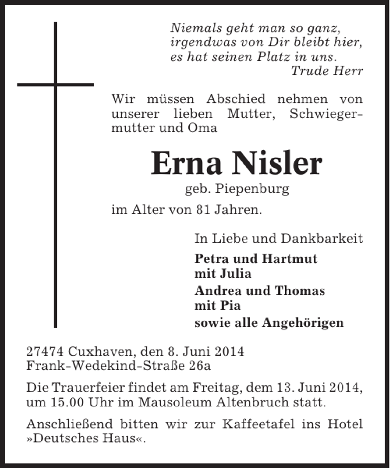 <p>Niemals geht man so ganz,<br />irgendwas von Dir bleibt hier,<br />es hat seinen Platz in uns.<br />Trude Herr<br />Wir müssen Abschied nehmen von<br />unserer lieben Mutter, Schwiegermutter und Oma</p><p>Erna Nisler<br />geb. Piepenburg<br />im Alter von 81 Jahren.<br />In Liebe und Dankbarkeit<br />Petra und Hartmut<br />mit Julia<br />Andrea und Thomas<br />mit Pia<br />sowie alle Angehörigen<br />27474 Cuxhaven, den 8. Juni 2014<br />Frank-Wedekind-Straße 26a<br />Die Trauerfeier findet am Freitag, dem 13. Juni 2014,<br />um 15.00 Uhr im Mausoleum Altenbruch statt.<br />Anschließend bitten wir zur Kaffeetafel ins Hotel<br />»Deutsches Haus«.</p>