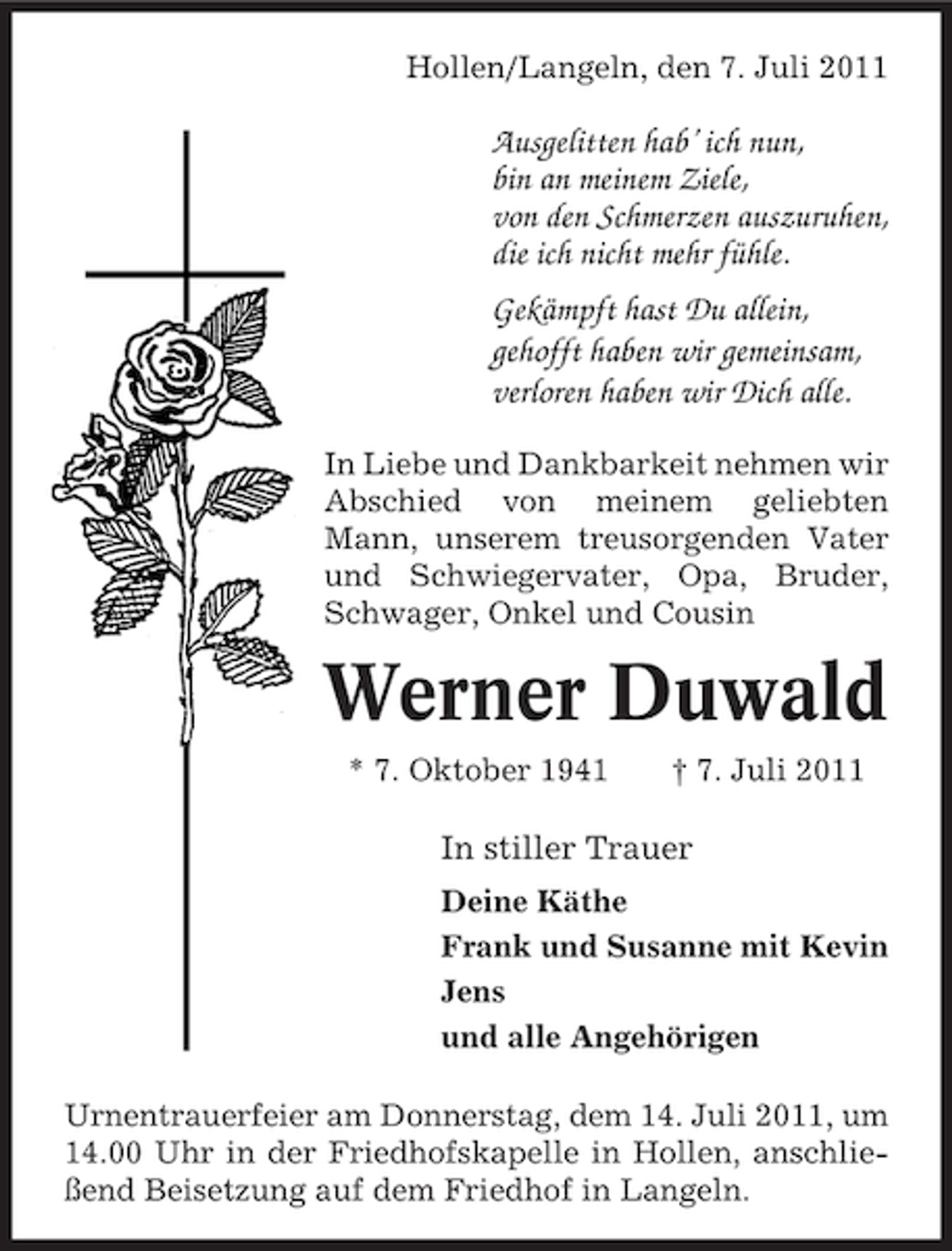 <p>Hollen/Langeln, den 7. Juli 2011</p><p>Ausgelitten hab’ ich nun,<br />bin an meinem Ziele,<br />von den Schmerzen auszuruhen,<br />die ich nicht mehr fühle.<br />Gekämpft hast Du allein,<br />gehofft haben wir gemeinsam,<br />verloren haben wir Dich alle.<br />In Liebe und Dankbarkeit nehmen wir<br />Abschied von meinem geliebten<br />Mann, unserem treusorgenden Vater<br />und Schwiegervater, Opa, Bruder,<br />Schwager, Onkel und Cousin</p><p>Werner Duwald<br />* 7. Oktober 1941</p><p>† 7. Juli 2011</p><p>In stiller Trauer<br />Deine Käthe<br />Frank und Susanne mit Kevin<br />Jens<br />und alle Angehörigen<br />Urnentrauerfeier am Donnerstag, dem 14. Juli 2011, um<br />14.00 Uhr in der Friedhofskapelle in Hollen, anschließend Beisetzung auf dem Friedhof in Langeln.</p>