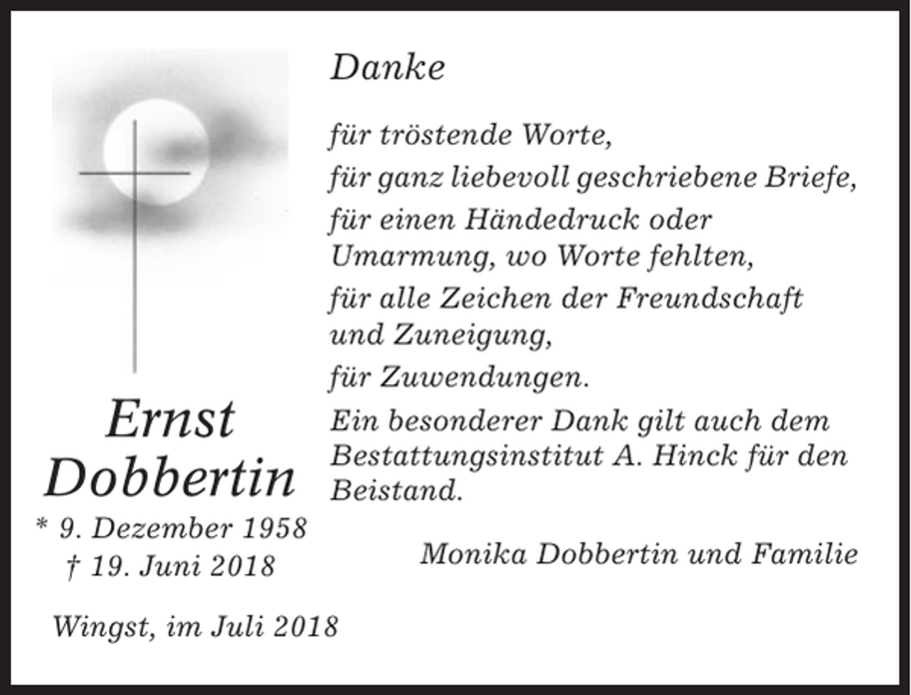 <p>Danke</p><p>Ernst<br />Dobbertin</p><p>für tröstende Worte,<br />für ganz liebevoll geschriebene Briefe,<br />für einen Händedruck oder<br />Umarmung, wo Worte fehlten,<br />für alle Zeichen der Freundschaft<br />und Zuneigung,<br />für Zuwendungen.<br />Ein besonderer Dank gilt auch dem<br />Bestattungsinstitut A. Hinck für den<br />Beistand.</p><p>* 9. Dezember 1958<br />† 19. Juni 2018<br />Wingst, im Juli 2018</p><p>Monika Dobbertin und Familie</p>