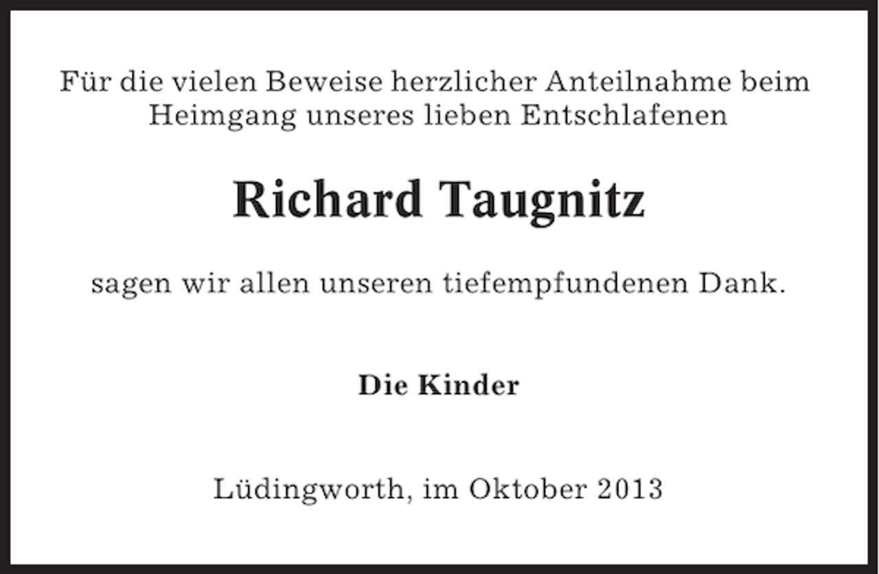 <p>Für die vielen Beweise herzlicher Anteilnahme beim<br />Heimgang unseres lieben Entschlafenen</p><p>Richard Taugnitz<br />sagen wir allen unseren tiefempfundenen Dank.<br />Die Kinder<br />Lüdingworth, im Oktober 2013</p>