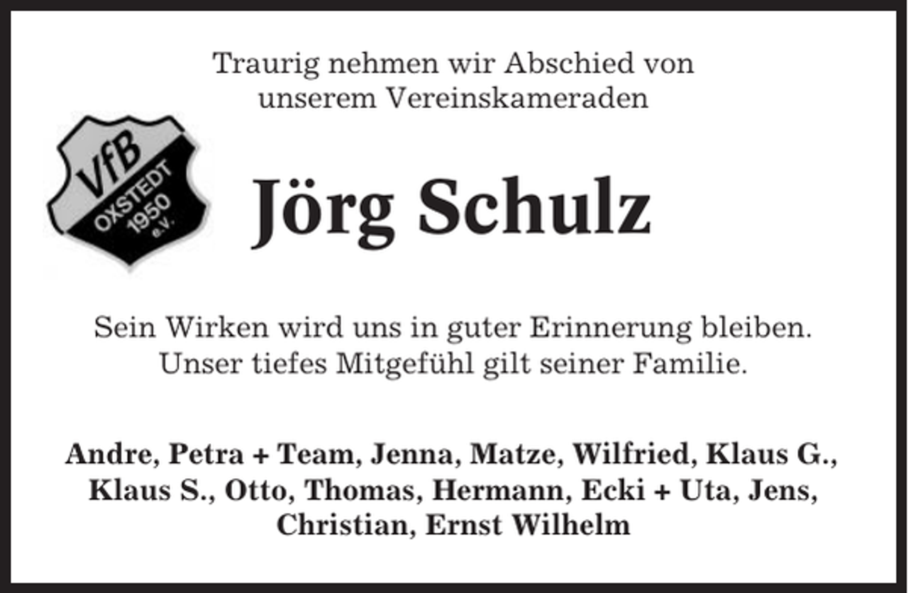 <p>Traurig nehmen wir Abschied von<br />unserem Vereinskameraden</p><p>Jörg Schulz<br />Sein Wirken wird uns in guter Erinnerung bleiben.<br />Unser tiefes Mitgefühl gilt seiner Familie.<br />Andre, Petra + Team, Jenna, Matze, Wilfried, Klaus G.,<br />Klaus S., Otto, Thomas, Hermann, Ecki + Uta, Jens,<br />Christian, Ernst Wilhelm</p>