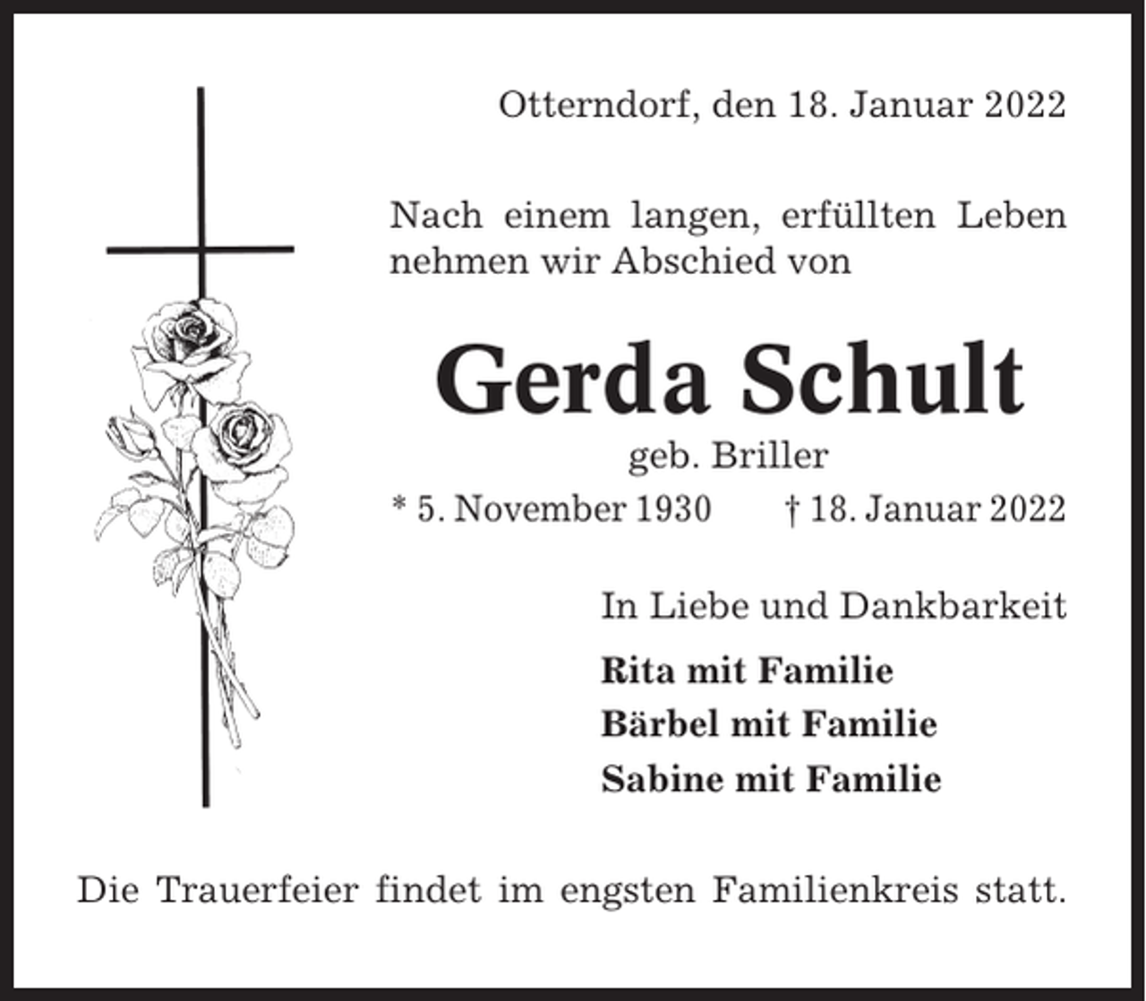 <p>Otterndorf, den 18. Januar 2022<br />Nach einem langen, erfüllten Leben<br />nehmen wir Abschied von</p><p>Gerda Schult<br />geb. Briller<br />* 5. November 1930<br />† 18. Januar 2022<br />In Liebe und Dankbarkeit<br />Rita mit Familie<br />Bärbel mit Familie<br />Sabine mit Familie<br />Die Trauerfeier findet im engsten Familienkreis statt.</p>
