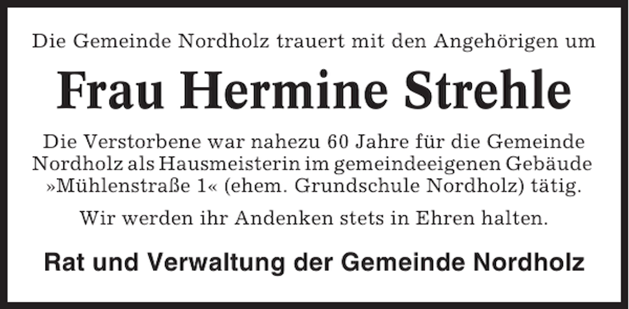 <p>Die Gemeinde Nordholz trauert mit den Angehörigen um</p><p>Frau Hermine Strehle<br />Die Verstorbene war nahezu 60 Jahre für die Gemeinde<br />Nordholz als Hausmeisterin im gemeindeeigenen Gebäude<br />»Mühlenstraße 1« (ehem. Grundschule Nordholz) tätig.<br />Wir werden ihr Andenken stets in Ehren halten.</p><p>Rat und Verwaltung der Gemeinde Nordholz</p>