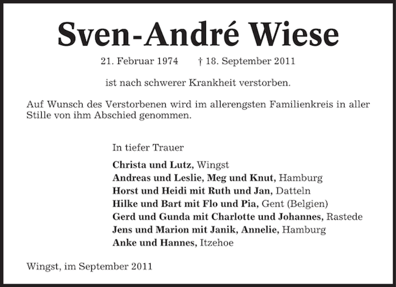 <p>Sven-André Wiese<br />21. Februar 1974</p>
<p>† 18. September 2011</p>
<p>ist nach schwerer Krankheit verstorben.<br />Auf Wunsch des Verstorbenen wird im allerengsten Familienkreis in aller<br />Stille von ihm Abschied genommen.<br />In tiefer Trauer<br />Christa und Lutz, Wingst<br />Andreas und Leslie, Meg und Knut, Hamburg<br />Horst und Heidi mit Ruth und Jan, Datteln<br />Hilke und Bart mit Flo und Pia, Gent (Belgien)<br />Gerd und Gunda mit Charlotte und Johannes, Rastede<br />Jens und Marion mit Janik, Annelie, Hamburg<br />Anke und Hannes, Itzehoe<br />Wingst, im September 2011</p>