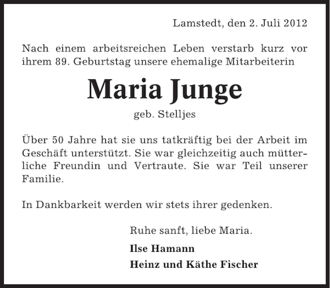 <p>Lamstedt, den 2. Juli 2012<br />Nach einem arbeitsreichen Leben verstarb kurz vor<br />ihrem 89. Geburtstag unsere ehemalige Mitarbeiterin</p><p>Maria Junge<br />geb. Stelljes<br />Über 50 Jahre hat sie uns tatkräftig bei der Arbeit im<br />Geschäft unterstützt. Sie war gleichzeitig auch mütterliche Freundin und Vertraute. Sie war Teil unserer<br />Familie.<br />In Dankbarkeit werden wir stets ihrer gedenken.<br />Ruhe sanft, liebe Maria.<br />Ilse Hamann<br />Heinz und Käthe Fischer</p>
