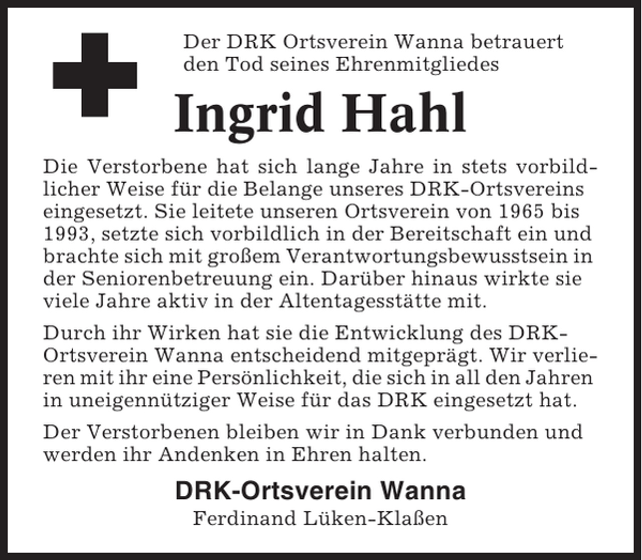 <p>Der DRK Ortsverein Wanna betrauert<br />den Tod seines Ehrenmitgliedes</p><p>Ingrid Hahl<br />Die Verstorbene hat sich lange Jahre in stets vorbildlicher Weise für die Belange unseres DRK-Ortsvereins<br />eingesetzt. Sie leitete unseren Ortsverein von 1965 bis<br />1993, setzte sich vorbildlich in der Bereitschaft ein und<br />brachte sich mit großem Verantwortungsbewusstsein in<br />der Seniorenbetreuung ein. Darüber hinaus wirkte sie<br />viele Jahre aktiv in der Altentagesstätte mit.<br />Durch ihr Wirken hat sie die Entwicklung des DRKOrtsverein Wanna entscheidend mitgeprägt. Wir verlieren mit ihr eine Persönlichkeit, die sich in all den Jahren<br />in uneigennütziger Weise für das DRK eingesetzt hat.<br />Der Verstorbenen bleiben wir in Dank verbunden und<br />werden ihr Andenken in Ehren halten.</p><p>DRK-Ortsverein Wanna<br />Ferdinand Lüken-Klaßen</p>