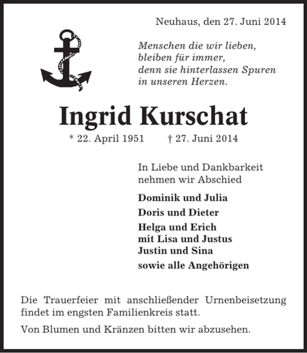 <p>Neuhaus, den 27. Juni 2014<br />Menschen die wir lieben,<br />bleiben für immer,<br />denn sie hinterlassen Spuren<br />in unseren Herzen.</p>
<p>Ingrid Kurschat<br />* 22. April 1951</p>
<p>† 27. Juni 2014</p>
<p>In Liebe und Dankbarkeit<br />nehmen wir Abschied<br />Dominik und Julia<br />Doris und Dieter<br />Helga und Erich<br />mit Lisa und Justus<br />Justin und Sina<br />sowie alle Angehörigen</p>
<p>Die Trauerfeier mit anschließender Urnenbeisetzung<br />findet im engsten Familienkreis statt.<br />Von Blumen und Kränzen bitten wir abzusehen.</p>
