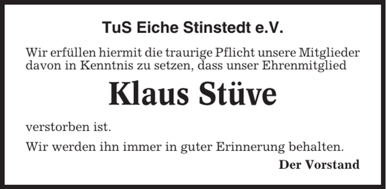 <p>TuS Eiche Stinstedt e.V.<br />Wir erfüllen hiermit die traurige Pflicht unsere Mitglieder<br />davon in Kenntnis zu setzen, dass unser Ehrenmitglied</p><p>Klaus Stüve<br />verstorben ist.<br />Wir werden ihn immer in guter Erinnerung behalten.<br />Der Vorstand</p>