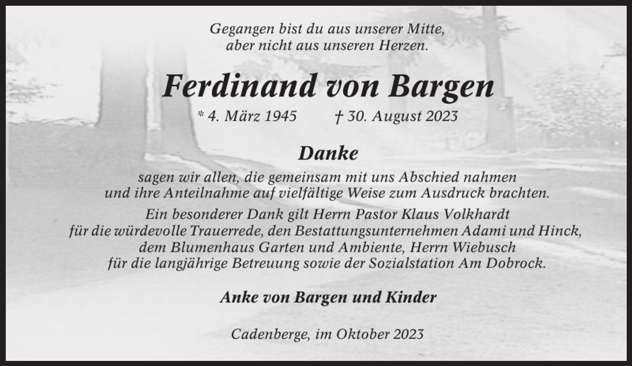 <p>Gegangen bist du aus unserer Mitte,<br />aber nicht aus unseren Herzen.</p><p>Ferdinand von Bargen<br />* 4. März 1945</p><p>† 30. August 2023</p><p>Danke<br />sagen wir allen, die gemeinsam mit uns Abschied nahmen<br />und ihre Anteilnahme auf vielfältige Weise zum Ausdruck brachten.<br />Ein besonderer Dank gilt Herrn Pastor Klaus Volkhardt<br />für die würdevolle Trauerrede, den Bestattungsunternehmen Adami und Hinck,<br />dem Blumenhaus Garten und Ambiente, Herrn Wiebusch<br />für die langjährige Betreuung sowie der Sozialstation Am Dobrock.</p><p>Anke von Bargen und Kinder<br />Cadenberge, im Oktober 2023</p>
