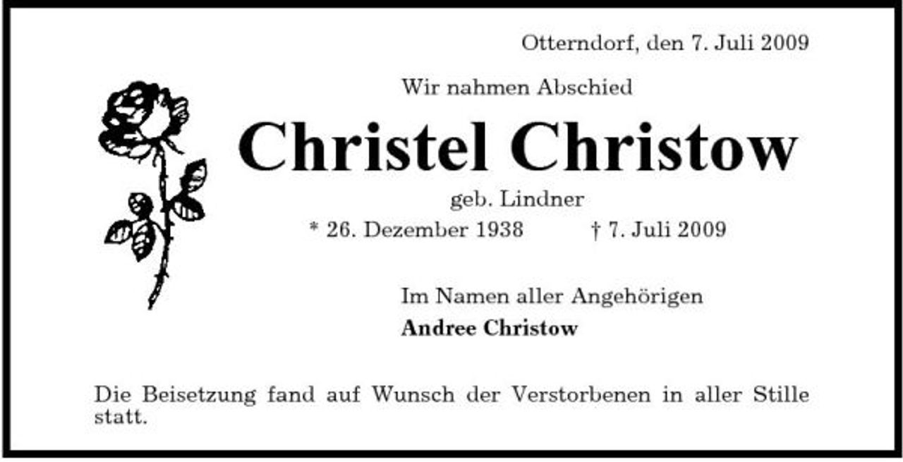 <p>Otterndorf, den 7. Juli 2009 Wir nahmen Abschied</p><p>Christel Christow<br />geb. Lindner * 26. Dezember 1938 † 7. Juli 2009 Im Namen aller Angehörigen Andree Christow Die Beisetzung fand auf Wunsch der Verstorbenen in aller Stille statt.</p>