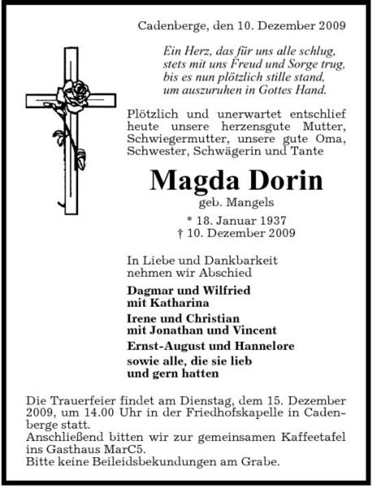 <p>Cadenberge, den 10. Dezember 2009</p><p>Ein Herz, das für uns alle schlug, stets mit uns Freud und Sorge trug, bis es nun plötzlich stille stand, um auszuruhen in Gottes Hand.<br />Plötzlich und unerwartet entschlief heute unsere herzensgute Mutter, Schwiegermutter, unsere gute Oma, Schwester, Schwägerin und Tante</p><p>Magda Dorin<br />geb. Mangels * 18. Januar 1937 † 10. Dezember 2009 In Liebe und Dankbarkeit nehmen wir Abschied Dagmar und Wilfried mit Katharina Irene und Christian mit Jonathan und Vincent Ernst-August und Hannelore sowie alle, die sie lieb und gern hatten Die Trauerfeier findet am Dienstag, dem 15. Dezember 2009, um 14.00 Uhr in der Friedhofskapelle in Cadenberge statt. Anschließend bitten wir zur gemeinsamen Kaffeetafel ins Gasthaus MarC5. Bitte keine Beileidsbekundungen am Grabe.</p>
