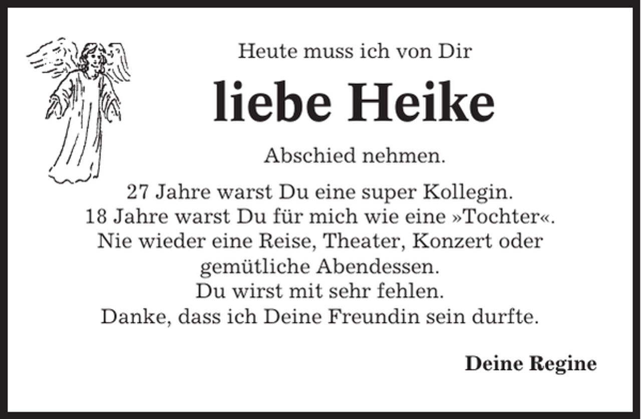 <p>Heute muss ich von Dir</p><p>liebe Heike<br />Abschied nehmen.<br />27 Jahre warst Du eine super Kollegin.<br />18 Jahre warst Du für mich wie eine »Tochter«.<br />Nie wieder eine Reise, Theater, Konzert oder<br />gemütliche Abendessen.<br />Du wirst mit sehr fehlen.<br />Danke, dass ich Deine Freundin sein durfte.<br />Deine Regine</p>