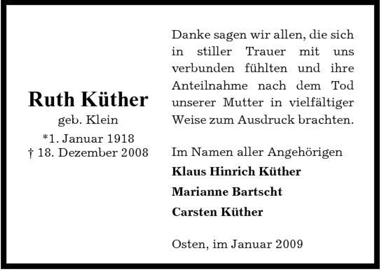 <p>Ruth Küther<br />geb. Klein *1. Januar 1918 † 18. Dezember 2008</p><p>Danke sagen wir allen, die sich in stiller Trauer mit uns verbunden fühlten und ihre Anteilnahme nach dem Tod unserer Mutter in vielfältiger Weise zum Ausdruck brachten. Im Namen aller Angehörigen Klaus Hinrich Küther Marianne Bartscht Carsten Küther Osten, im Januar 2009</p>