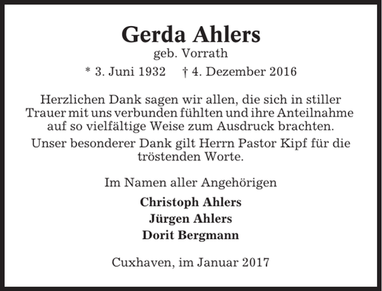 <p>Gerda Ahlers<br />geb. Vorrath<br />* 3. Juni 1932 † 4. Dezember 2016<br />Herzlichen Dank sagen wir allen, die sich in stiller<br />Trauer mit uns verbunden fühlten und ihre Anteilnahme<br />auf so vielfältige Weise zum Ausdruck brachten.<br />Unser besonderer Dank gilt Herrn Pastor Kipf für die<br />tröstenden Worte.<br />Im Namen aller Angehörigen<br />Christoph Ahlers<br />Jürgen Ahlers<br />Dorit Bergmann<br />Cuxhaven, im Januar 2017</p>