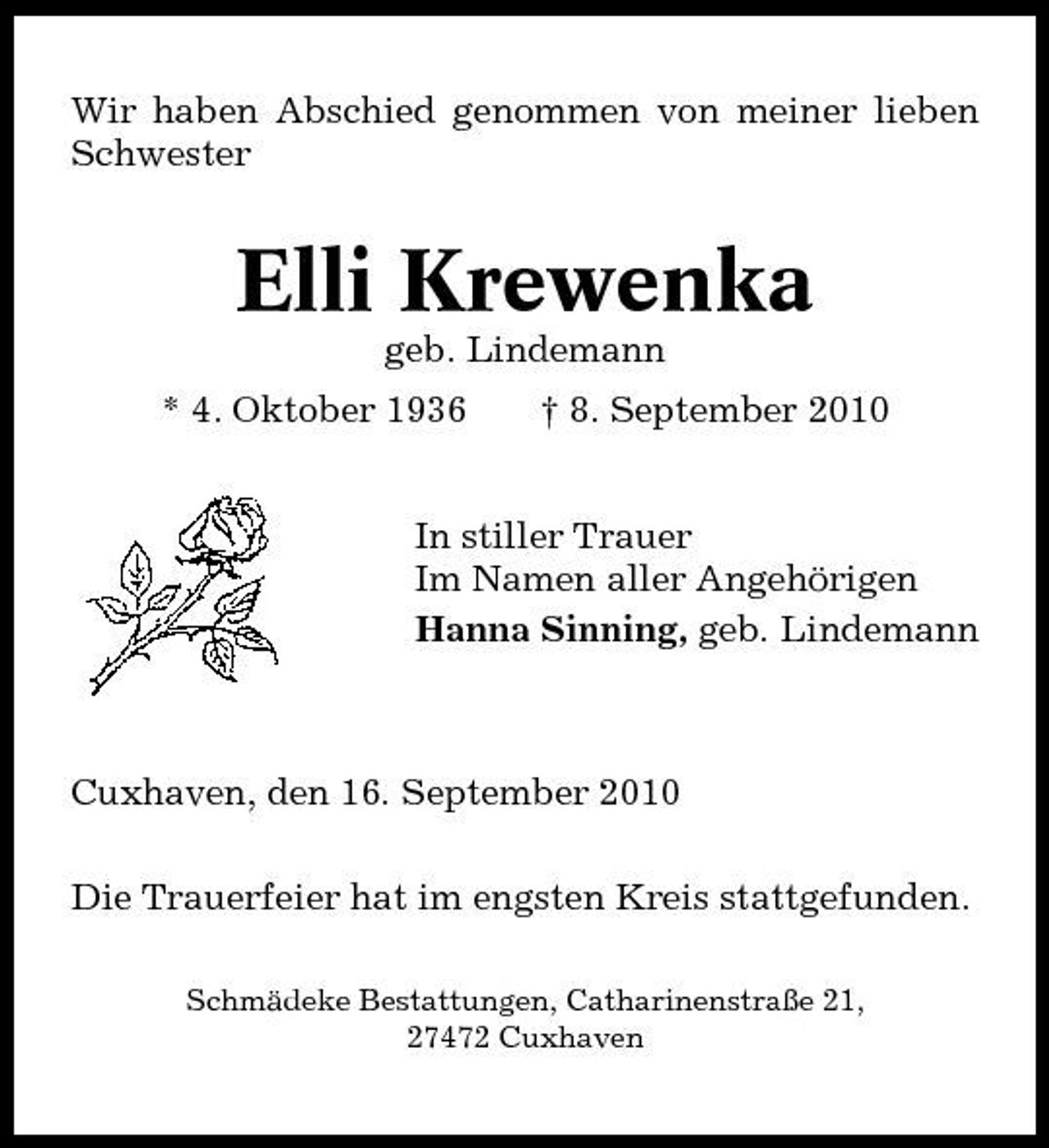 <p>Wir haben Abschied genommen von meiner lieben Schwester</p><p>Elli Krewenka<br />geb. Lindemann * 4. Oktober 1936 † 8. September 2010 In stiller Trauer Im Namen aller Angehörigen Hanna Sinning, geb. Lindemann</p><p>Cuxhaven, den 16. September 2010 Die Trauerfeier hat im engsten Kreis stattgefunden.<br />Schmädeke Bestattungen, Catharinenstraße 21, 27472 Cuxhaven</p>