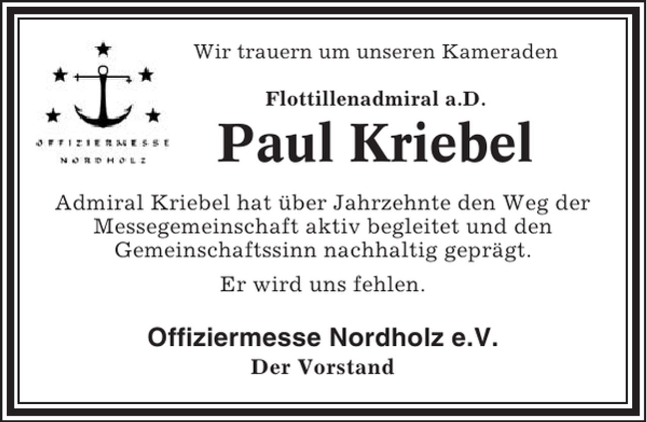 <p>Wir trauern um unseren Kameraden<br />Flottillenadmiral a.D.</p><p>Paul Kriebel<br />Admiral Kriebel hat über Jahrzehnte den Weg der<br />Messegemeinschaft aktiv begleitet und den<br />Gemeinschaftssinn nachhaltig geprägt.<br />Er wird uns fehlen.</p><p>Offiziermesse Nordholz e.V.<br />Der Vorstand</p>