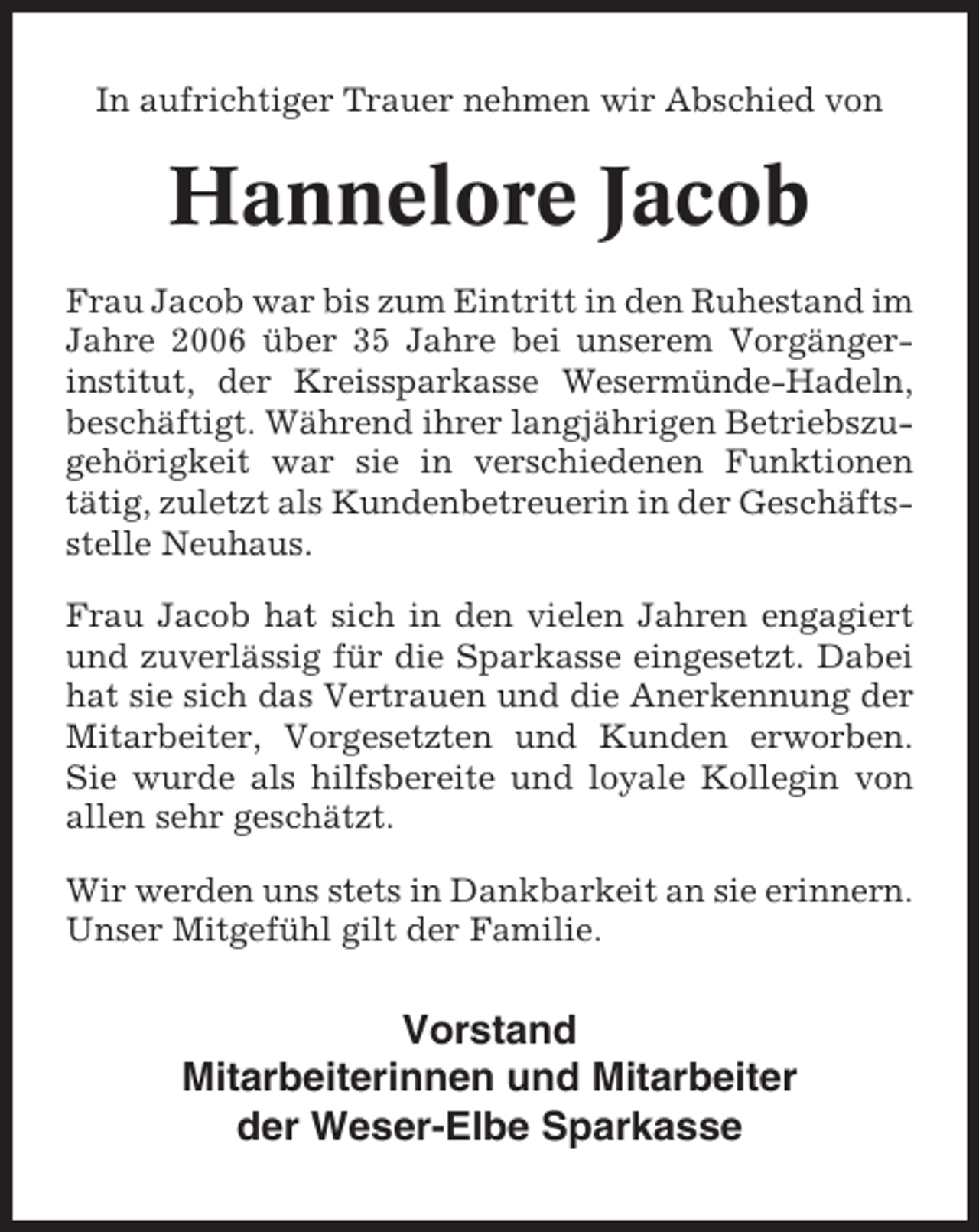 <p>In aufrichtiger Trauer nehmen wir Abschied von</p><p>Hannelore Jacob<br />Frau Jacob war bis zum Eintritt in den Ruhestand im<br />Jahre 2006 über 35 Jahre bei unserem Vorgängerinstitut, der Kreissparkasse Wesermünde-Hadeln,<br />beschäftigt. Während ihrer langjährigen Betriebszugehörigkeit war sie in verschiedenen Funktionen<br />tätig, zuletzt als Kundenbetreuerin in der Geschäftsstelle Neuhaus.<br />Frau Jacob hat sich in den vielen Jahren engagiert<br />und zuverlässig für die Sparkasse eingesetzt. Dabei<br />hat sie sich das Vertrauen und die Anerkennung der<br />Mitarbeiter, Vorgesetzten und Kunden erworben.<br />Sie wurde als hilfsbereite und loyale Kollegin von<br />allen sehr geschätzt.<br />Wir werden uns stets in Dankbarkeit an sie erinnern.<br />Unser Mitgefühl gilt der Familie.</p><p>Vorstand<br />Mitarbeiterinnen und Mitarbeiter<br />der Weser-Elbe Sparkasse</p>