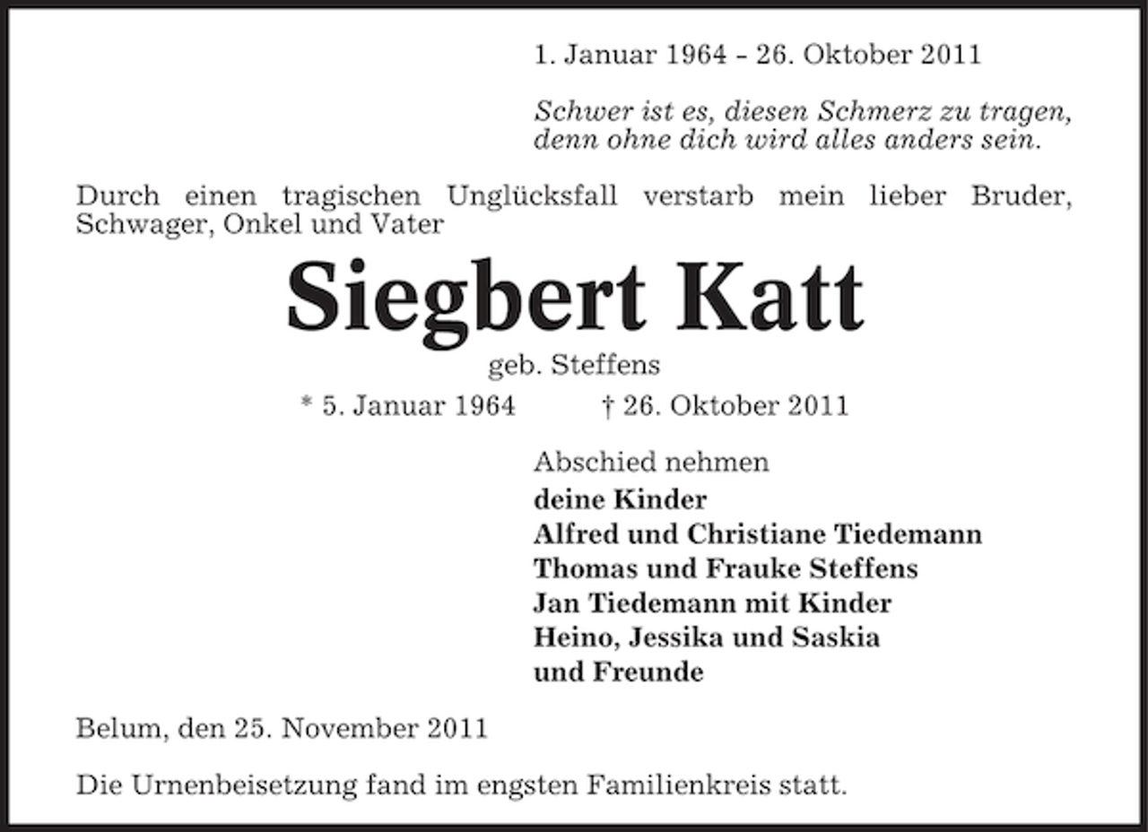 <p>1. Januar 1964 - 26. Oktober 2011<br />Schwer ist es, diesen Schmerz zu tragen,<br />denn ohne dich wird alles anders sein.<br />Durch einen tragischen Unglücksfall verstarb mein lieber Bruder,<br />Schwager, Onkel und Vater</p><p>Siegbert Katt<br />geb. Steffens<br />* 5. Januar 1964<br />† 26. Oktober 2011<br />Abschied nehmen<br />deine Kinder<br />Alfred und Christiane Tiedemann<br />Thomas und Frauke Steffens<br />Jan Tiedemann mit Kinder<br />Heino, Jessika und Saskia<br />und Freunde<br />Belum, den 25. November 2011<br />Die Urnenbeisetzung fand im engsten Familienkreis statt.</p>