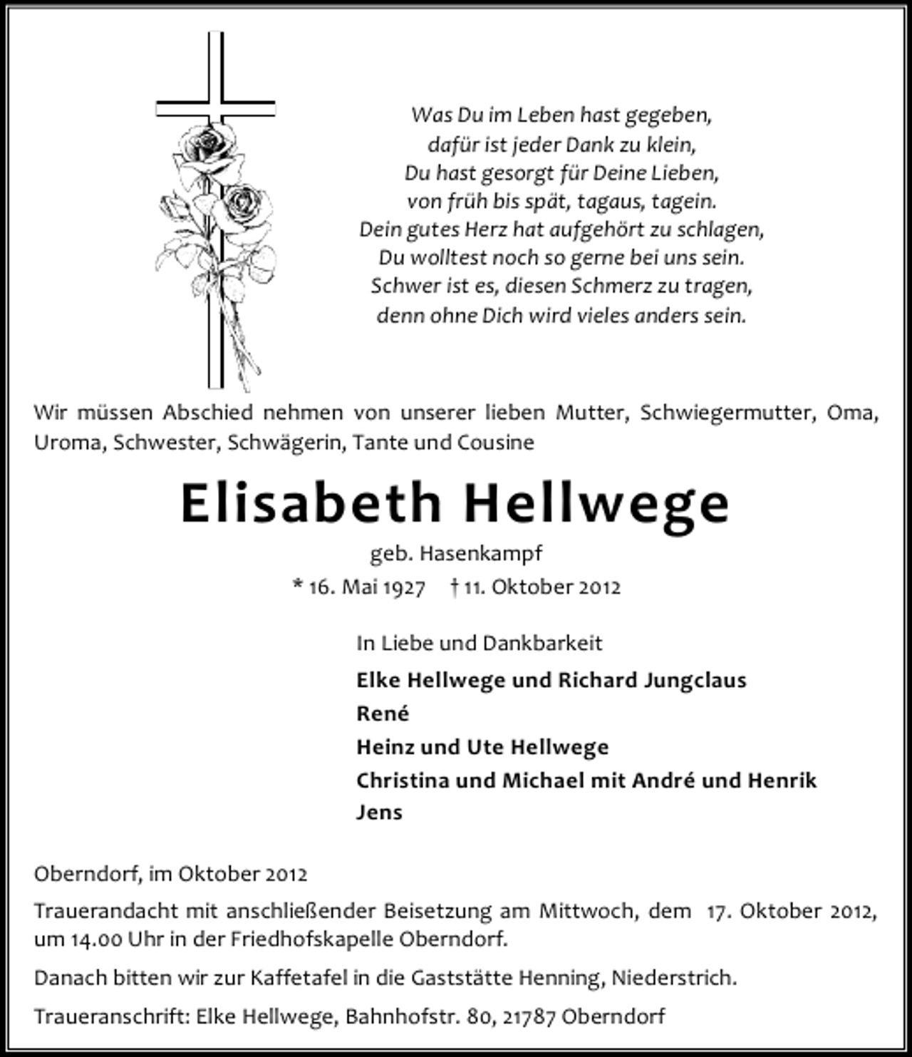 <p>Was Du im Leben hast gegeben,<br />dafür ist jeder Dank zu klein,<br />Du hast gesorgt für Deine Lieben,<br />von früh bis spät, tagaus, tagein.<br />Dein gutes Herz hat aufgehört zu schlagen,<br />Du wolltest noch so gerne bei uns sein.<br />Schwer ist es, diesen Schmerz zu tragen,<br />denn ohne Dich wird vieles anders sein.</p><p>Wir müssen Abschied nehmen von unserer lieben Mutter, Schwiegermutter, Oma,<br />Uroma, Schwester, Schwägerin, Tante und Cousine</p><p>Elisabeth Hellwege<br />geb. Hasenkampf<br />* 16. Mai 1927 † 11. Oktober 2012<br />In Liebe und Dankbarkeit<br />Elke Hellwege und Richard Jungclaus<br />René<br />Heinz und Ute Hellwege<br />Christina und Michael mit André und Henrik<br />Jens<br />Oberndorf, im Oktober 2012<br />Trauerandacht mit anschließender Beisetzung am Mittwoch, dem 17. Oktober 2012,<br />um 14.00 Uhr in der Friedhofskapelle Oberndorf.<br />Danach bitten wir zur Kaffetafel in die Gaststätte Henning, Niederstrich.<br />Traueranschrift: Elke Hellwege, Bahnhofstr. 80, 21787 Oberndorf</p>