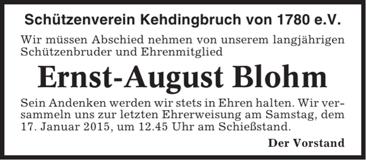 <p>Schützenverein Kehdingbruch von 1780 e.V.<br />Wir müssen Abschied nehmen von unserem langjährigen<br />Schützenbruder und Ehrenmitglied</p><p>Ernst-August Blohm<br />Sein Andenken werden wir stets in Ehren halten. Wir versammeln uns zur letzten Ehrerweisung am Samstag, dem<br />17. Januar 2015, um 12.45 Uhr am Schießstand.<br />Der Vorstand</p>