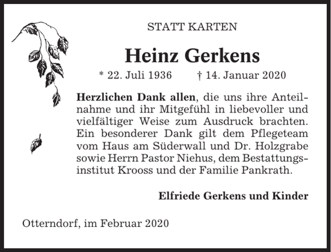<p>STATT KARTEN</p><p>Heinz Gerkens<br />* 22. Juli 1936</p><p>† 14. Januar 2020</p><p>Herzlichen Dank allen, die uns ihre Anteilnahme und ihr Mitgefühl in liebevoller und<br />vielfältiger Weise zum Ausdruck brachten.<br />Ein besonderer Dank gilt dem Pflegeteam<br />vom Haus am Süderwall und Dr. Holzgrabe<br />sowie Herrn Pastor Niehus, dem Bestattungsinstitut Krooss und der Familie Pankrath.<br />Elfriede Gerkens und Kinder<br />Otterndorf, im Februar 2020</p>