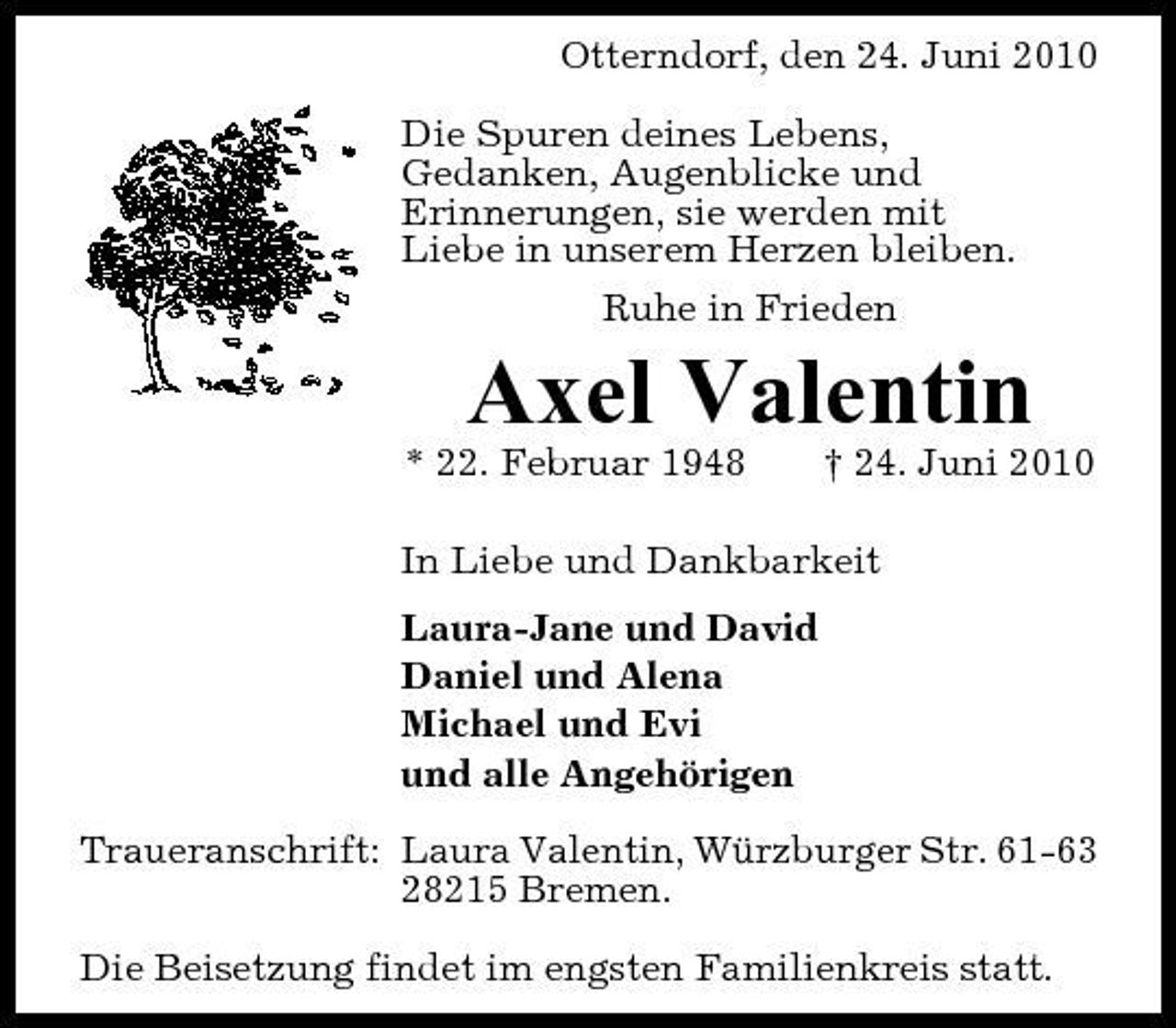 <p>Otterndorf, den 24. Juni 2010 Die Spuren deines Lebens, Gedanken, Augenblicke und Erinnerungen, sie werden mit Liebe in unserem Herzen bleiben. Ruhe in Frieden</p><p>Axel Valentin<br />* 22. Februar 1948 † 24. Juni 2010 In Liebe und Dankbarkeit Laura-Jane und David Daniel und Alena Michael und Evi und alle Angehörigen Traueranschrift: Laura Valentin, Würzburger Str. 61-63 28215 Bremen. Die Beisetzung findet im engsten Familienkreis statt.</p>