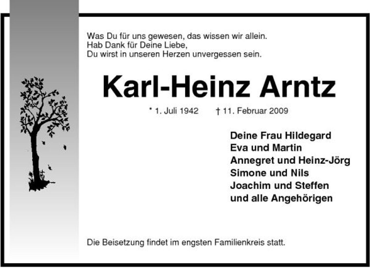 <p>Was Du für uns gewesen, das wissen wir allein. Hab Dank für Deine Liebe, Du wirst in unseren Herzen unvergessen sein.</p><p>Karl-Heinz Arntz<br />* 1. Juli 1942 † 11. Februar 2009</p><p>Deine Frau Hildegard Eva und Martin Annegret und Heinz-Jörg Simone und Nils Joachim und Steffen und alle Angehörigen</p><p>Die Beisetzung findet im engsten Familienkreis statt.</p>