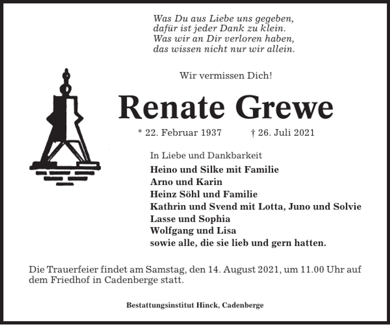 <p>Was Du aus Liebe uns gegeben,<br />dafür ist jeder Dank zu klein.<br />Was wir an Dir verloren haben,<br />das wissen nicht nur wir allein.<br />Wir vermissen Dich!</p><p>Renate Grewe<br />* 22. Februar 1937</p><p>† 26. Juli 2021</p><p>In Liebe und Dankbarkeit</p><p>Heino und Silke mit Familie<br />Arno und Karin<br />Heinz Söhl und Familie<br />Kathrin und Svend mit Lotta, Juno und Solvie<br />Lasse und Sophia<br />Wolfgang und Lisa<br />sowie alle, die sie lieb und gern hatten.<br />Die Trauerfeier findet am Samstag, den 14. August 2021, um 11.00 Uhr auf<br />dem Friedhof in Cadenberge statt.<br />Bestattungsinstitut Hinck, Cadenberge</p>