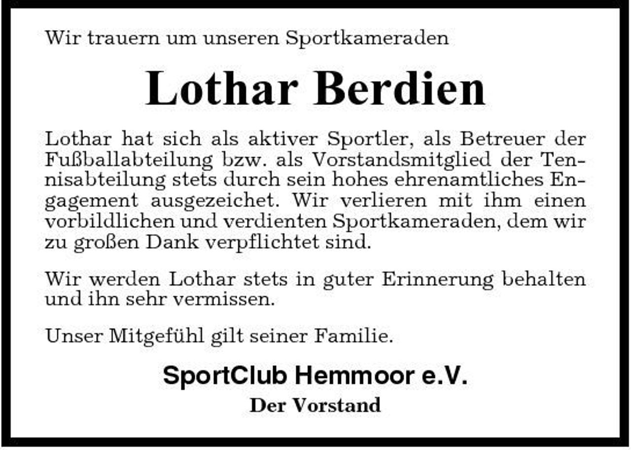 <p>Wir trauern um unseren Sportkameraden</p><p>Lothar Berdien<br />Lothar hat sich als aktiver Sportler, als Betreuer der Fußballabteilung bzw. als Vorstandsmitglied der Tennisabteilung stets durch sein hohes ehrenamtliches Engagement ausgezeichet. Wir verlieren mit ihm einen vorbildlichen und verdienten Sportkameraden, dem wir zu großen Dank verpflichtet sind. Wir werden Lothar stets in guter Erinnerung behalten und ihn sehr vermissen. Unser Mitgefühl gilt seiner Familie.</p><p>SportClub Hemmoor e.V.<br />Der Vorstand</p>