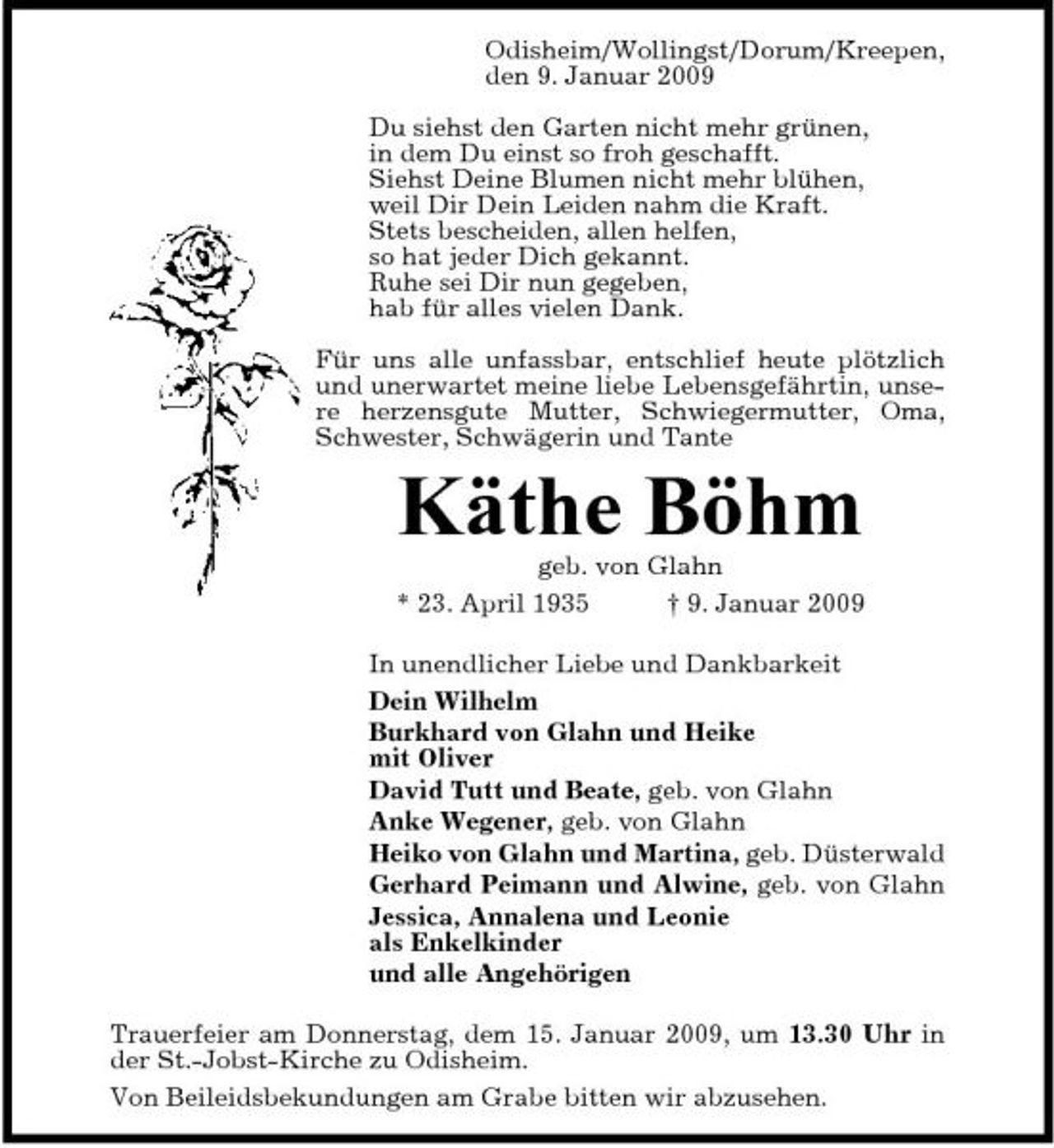 <p>Odisheim/Wollingst/Dorum/ Kreepen, den 9. Januar 2009 Du siehst den Garten nicht mehr grünen, in dem Du einst so froh geschafft. Siehst Deine Blumen nicht mehr blühen, weil Dir Dein Leiden nahm die Kraft. Stets bescheiden, allen helfen, so hat jeder Dich gekannt. Ruhe sei Dir nun gegeben, hab für alles vielen Dank. Für uns alle unfassbar, entschlief heute plötzlich und unerwartet meine liebe Lebensgefährtin, unsere herzensgute Mutter, Schwiegermutter, Oma, Schwester, Schwägerin und Tante</p><p>Käthe Böhm<br />geb. von Glahn * 23. April 1935 † 9. Januar 2009 In unendlicher Liebe und Dankbarkeit Dein Wilhelm Burkhard von Glahn und Heike mit Oliver David Tutt und Beate, geb. von Glahn Anke Wegener, geb. von Glahn Heiko von Glahn und Martina, geb. Düsterwald Gerhard Peimann und Alwine, geb. von Glahn Jessica, Annalena und Leonie als Enkelkinder und alle Angehörigen Trauerfeier am Donnerstag, dem 15. Januar 2009, um 13.30 Uhr in der St.-Jobst-Kirche zu Odisheim. Von Beileidsbekundungen am Grabe bitten wir abzusehen.</p>