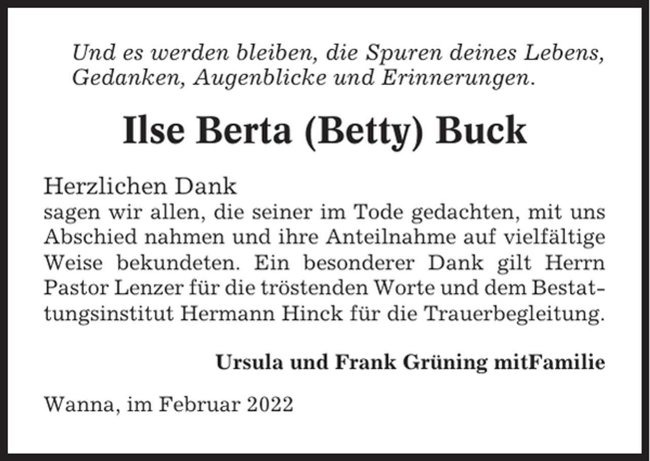 <p>Und es werden bleiben, die Spuren deines Lebens,<br />Gedanken, Augenblicke und Erinnerungen.</p><p>Ilse Berta (Betty) Buck<br />Herzlichen Dank<br />sagen wir allen, die seiner im Tode gedachten, mit uns<br />Abschied nahmen und ihre Anteilnahme auf vielfältige<br />Weise bekundeten. Ein besonderer Dank gilt Herrn<br />Pastor Lenzer für die tröstenden Worte und dem Bestattungsinstitut Hermann Hinck für die Trauerbegleitung.<br />Ursula und Frank Grüning mitFamilie<br />Wanna, im Februar 2022</p>